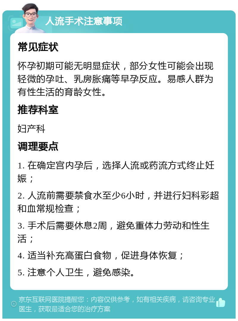 人流手术注意事项 常见症状 怀孕初期可能无明显症状，部分女性可能会出现轻微的孕吐、乳房胀痛等早孕反应。易感人群为有性生活的育龄女性。 推荐科室 妇产科 调理要点 1. 在确定宫内孕后，选择人流或药流方式终止妊娠； 2. 人流前需要禁食水至少6小时，并进行妇科彩超和血常规检查； 3. 手术后需要休息2周，避免重体力劳动和性生活； 4. 适当补充高蛋白食物，促进身体恢复； 5. 注意个人卫生，避免感染。