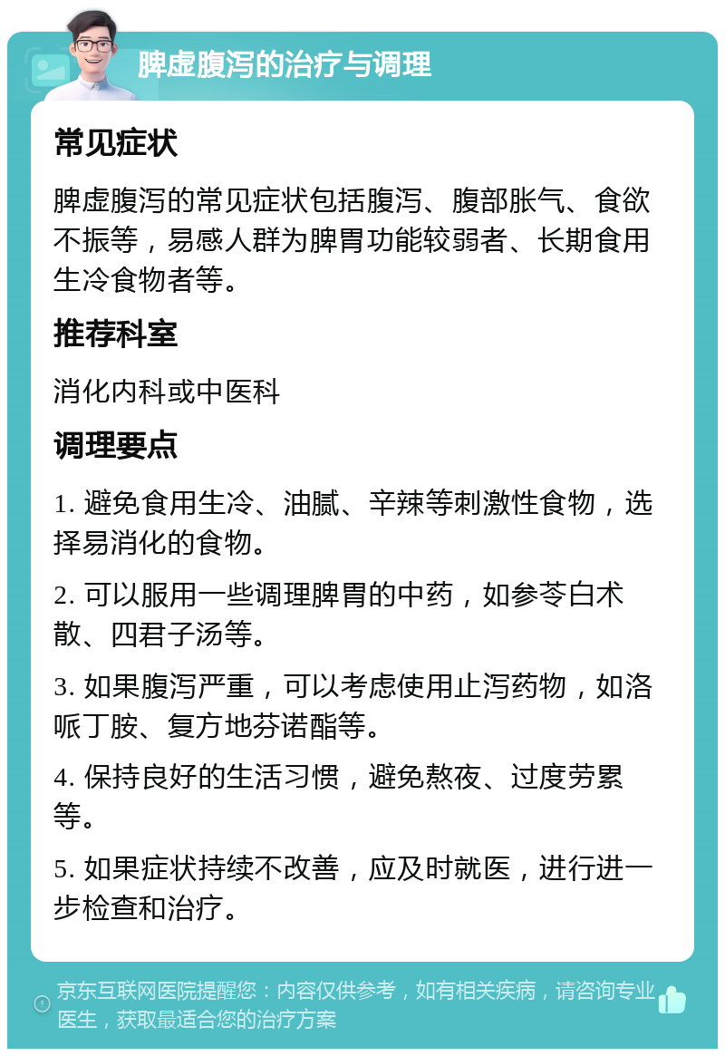 脾虚腹泻的治疗与调理 常见症状 脾虚腹泻的常见症状包括腹泻、腹部胀气、食欲不振等，易感人群为脾胃功能较弱者、长期食用生冷食物者等。 推荐科室 消化内科或中医科 调理要点 1. 避免食用生冷、油腻、辛辣等刺激性食物，选择易消化的食物。 2. 可以服用一些调理脾胃的中药，如参苓白术散、四君子汤等。 3. 如果腹泻严重，可以考虑使用止泻药物，如洛哌丁胺、复方地芬诺酯等。 4. 保持良好的生活习惯，避免熬夜、过度劳累等。 5. 如果症状持续不改善，应及时就医，进行进一步检查和治疗。