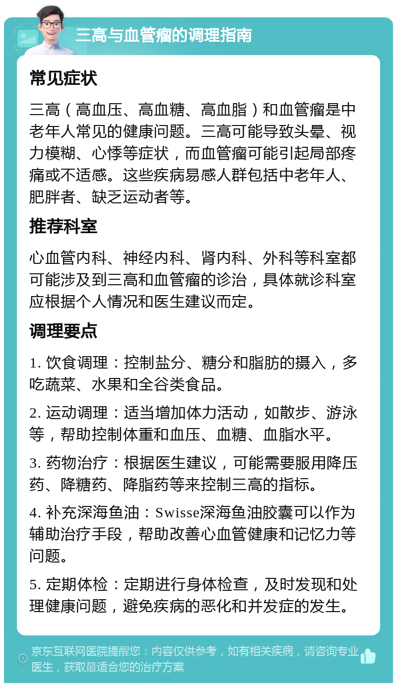 三高与血管瘤的调理指南 常见症状 三高（高血压、高血糖、高血脂）和血管瘤是中老年人常见的健康问题。三高可能导致头晕、视力模糊、心悸等症状，而血管瘤可能引起局部疼痛或不适感。这些疾病易感人群包括中老年人、肥胖者、缺乏运动者等。 推荐科室 心血管内科、神经内科、肾内科、外科等科室都可能涉及到三高和血管瘤的诊治，具体就诊科室应根据个人情况和医生建议而定。 调理要点 1. 饮食调理：控制盐分、糖分和脂肪的摄入，多吃蔬菜、水果和全谷类食品。 2. 运动调理：适当增加体力活动，如散步、游泳等，帮助控制体重和血压、血糖、血脂水平。 3. 药物治疗：根据医生建议，可能需要服用降压药、降糖药、降脂药等来控制三高的指标。 4. 补充深海鱼油：Swisse深海鱼油胶囊可以作为辅助治疗手段，帮助改善心血管健康和记忆力等问题。 5. 定期体检：定期进行身体检查，及时发现和处理健康问题，避免疾病的恶化和并发症的发生。