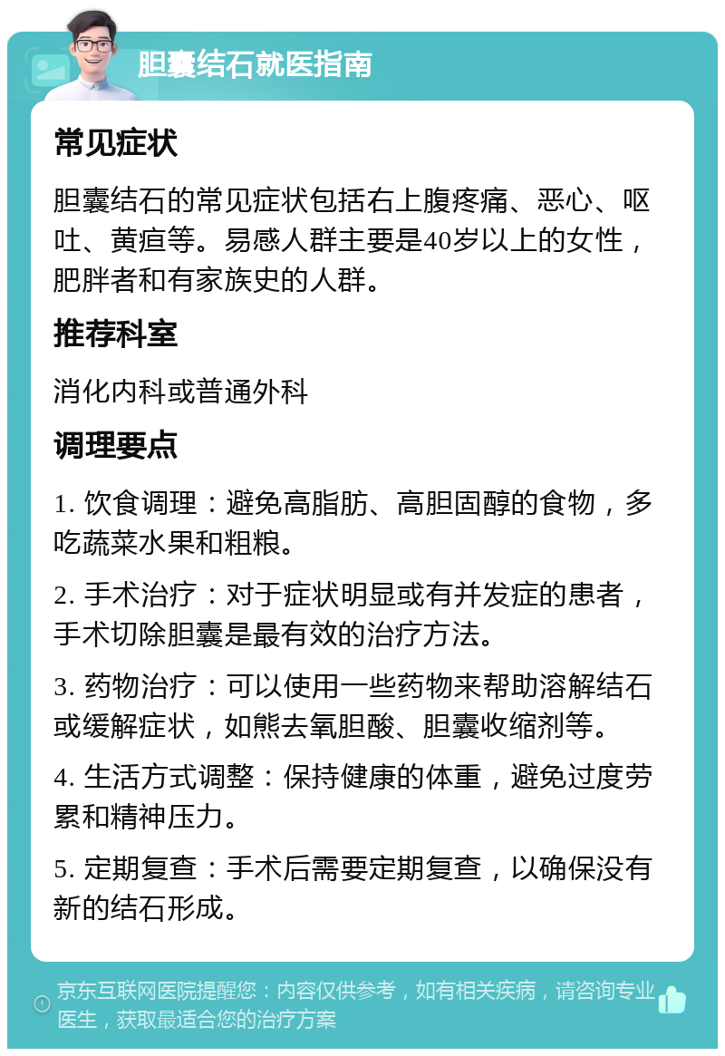 胆囊结石就医指南 常见症状 胆囊结石的常见症状包括右上腹疼痛、恶心、呕吐、黄疸等。易感人群主要是40岁以上的女性，肥胖者和有家族史的人群。 推荐科室 消化内科或普通外科 调理要点 1. 饮食调理：避免高脂肪、高胆固醇的食物，多吃蔬菜水果和粗粮。 2. 手术治疗：对于症状明显或有并发症的患者，手术切除胆囊是最有效的治疗方法。 3. 药物治疗：可以使用一些药物来帮助溶解结石或缓解症状，如熊去氧胆酸、胆囊收缩剂等。 4. 生活方式调整：保持健康的体重，避免过度劳累和精神压力。 5. 定期复查：手术后需要定期复查，以确保没有新的结石形成。