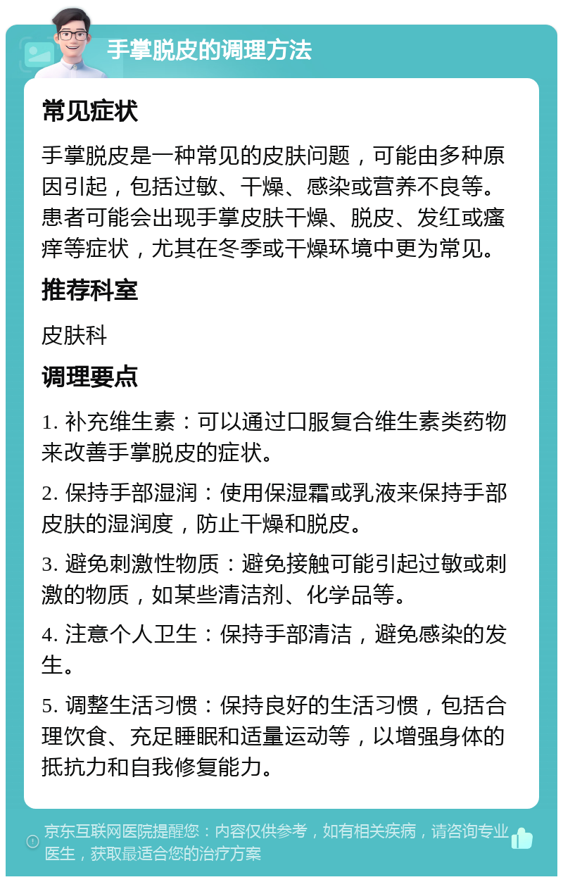 手掌脱皮的调理方法 常见症状 手掌脱皮是一种常见的皮肤问题，可能由多种原因引起，包括过敏、干燥、感染或营养不良等。患者可能会出现手掌皮肤干燥、脱皮、发红或瘙痒等症状，尤其在冬季或干燥环境中更为常见。 推荐科室 皮肤科 调理要点 1. 补充维生素：可以通过口服复合维生素类药物来改善手掌脱皮的症状。 2. 保持手部湿润：使用保湿霜或乳液来保持手部皮肤的湿润度，防止干燥和脱皮。 3. 避免刺激性物质：避免接触可能引起过敏或刺激的物质，如某些清洁剂、化学品等。 4. 注意个人卫生：保持手部清洁，避免感染的发生。 5. 调整生活习惯：保持良好的生活习惯，包括合理饮食、充足睡眠和适量运动等，以增强身体的抵抗力和自我修复能力。