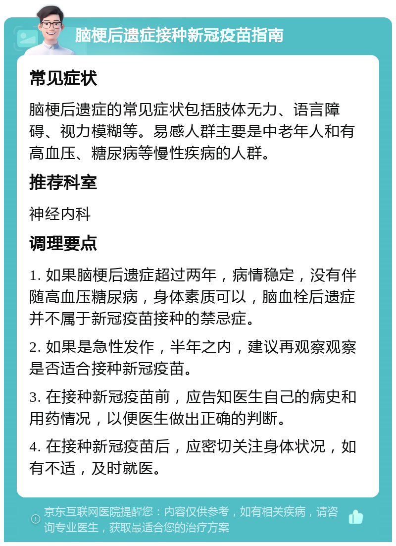 脑梗后遗症接种新冠疫苗指南 常见症状 脑梗后遗症的常见症状包括肢体无力、语言障碍、视力模糊等。易感人群主要是中老年人和有高血压、糖尿病等慢性疾病的人群。 推荐科室 神经内科 调理要点 1. 如果脑梗后遗症超过两年，病情稳定，没有伴随高血压糖尿病，身体素质可以，脑血栓后遗症并不属于新冠疫苗接种的禁忌症。 2. 如果是急性发作，半年之内，建议再观察观察是否适合接种新冠疫苗。 3. 在接种新冠疫苗前，应告知医生自己的病史和用药情况，以便医生做出正确的判断。 4. 在接种新冠疫苗后，应密切关注身体状况，如有不适，及时就医。