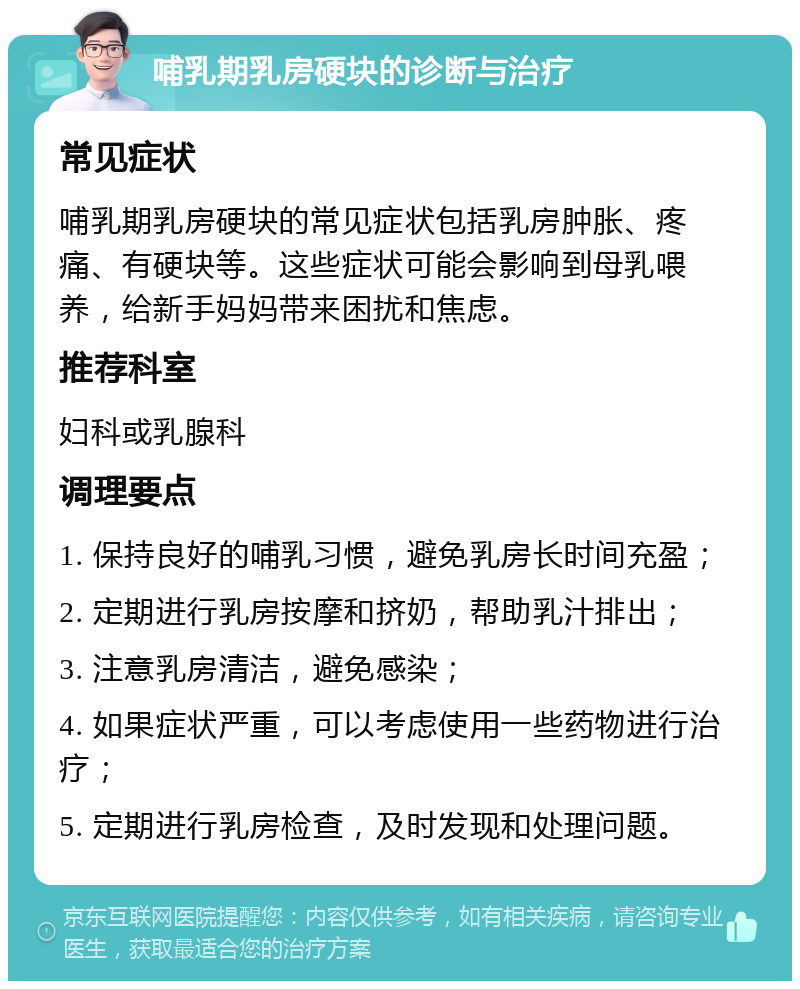 哺乳期乳房硬块的诊断与治疗 常见症状 哺乳期乳房硬块的常见症状包括乳房肿胀、疼痛、有硬块等。这些症状可能会影响到母乳喂养，给新手妈妈带来困扰和焦虑。 推荐科室 妇科或乳腺科 调理要点 1. 保持良好的哺乳习惯，避免乳房长时间充盈； 2. 定期进行乳房按摩和挤奶，帮助乳汁排出； 3. 注意乳房清洁，避免感染； 4. 如果症状严重，可以考虑使用一些药物进行治疗； 5. 定期进行乳房检查，及时发现和处理问题。