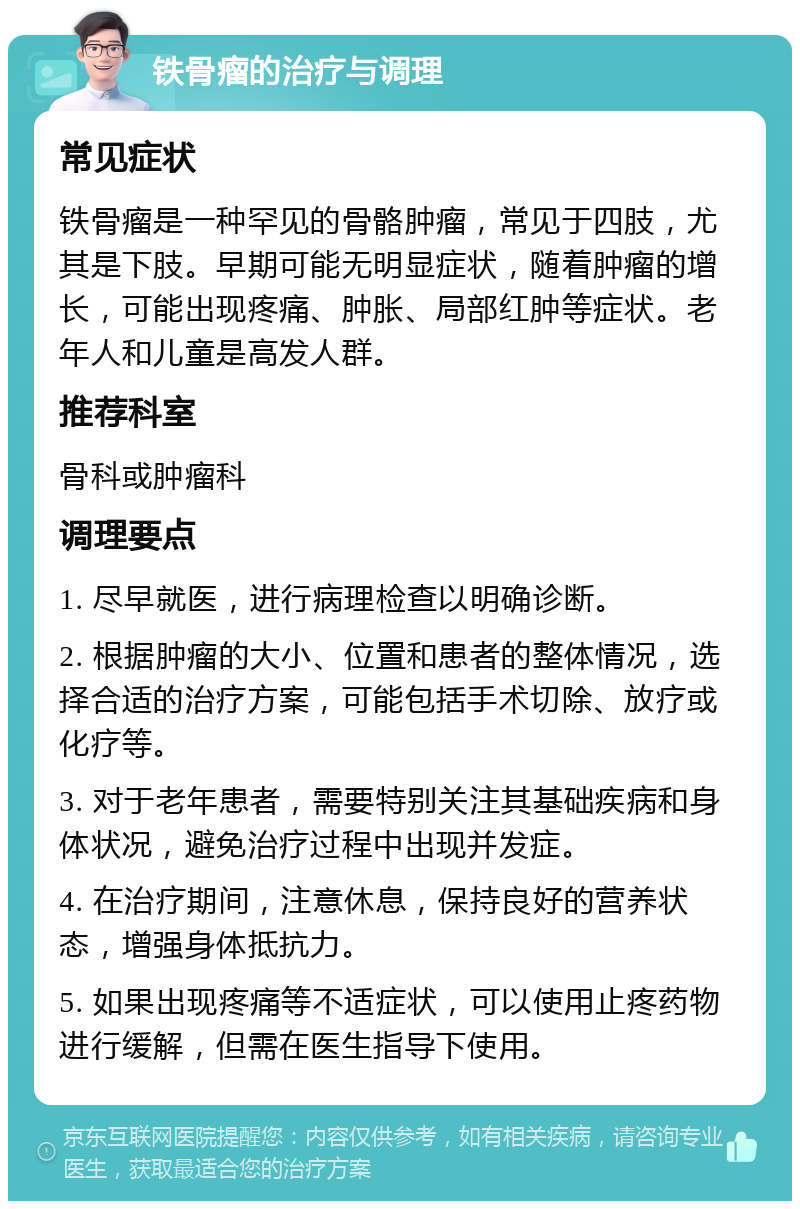 铁骨瘤的治疗与调理 常见症状 铁骨瘤是一种罕见的骨骼肿瘤，常见于四肢，尤其是下肢。早期可能无明显症状，随着肿瘤的增长，可能出现疼痛、肿胀、局部红肿等症状。老年人和儿童是高发人群。 推荐科室 骨科或肿瘤科 调理要点 1. 尽早就医，进行病理检查以明确诊断。 2. 根据肿瘤的大小、位置和患者的整体情况，选择合适的治疗方案，可能包括手术切除、放疗或化疗等。 3. 对于老年患者，需要特别关注其基础疾病和身体状况，避免治疗过程中出现并发症。 4. 在治疗期间，注意休息，保持良好的营养状态，增强身体抵抗力。 5. 如果出现疼痛等不适症状，可以使用止疼药物进行缓解，但需在医生指导下使用。