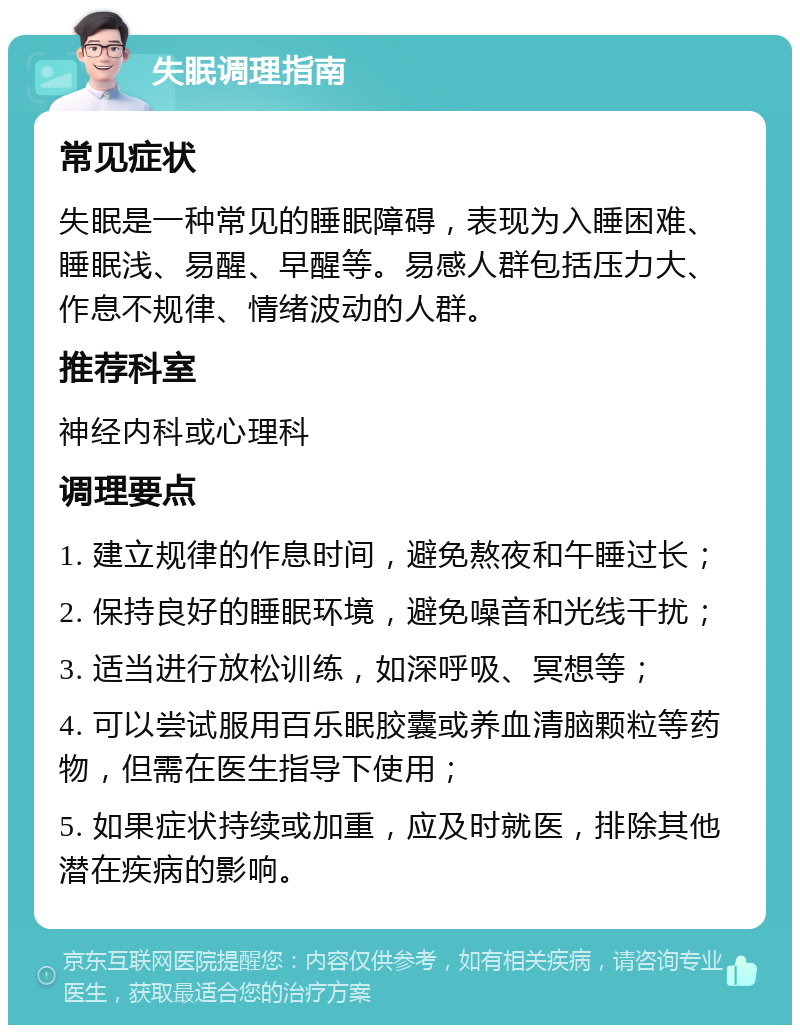 失眠调理指南 常见症状 失眠是一种常见的睡眠障碍，表现为入睡困难、睡眠浅、易醒、早醒等。易感人群包括压力大、作息不规律、情绪波动的人群。 推荐科室 神经内科或心理科 调理要点 1. 建立规律的作息时间，避免熬夜和午睡过长； 2. 保持良好的睡眠环境，避免噪音和光线干扰； 3. 适当进行放松训练，如深呼吸、冥想等； 4. 可以尝试服用百乐眠胶囊或养血清脑颗粒等药物，但需在医生指导下使用； 5. 如果症状持续或加重，应及时就医，排除其他潜在疾病的影响。