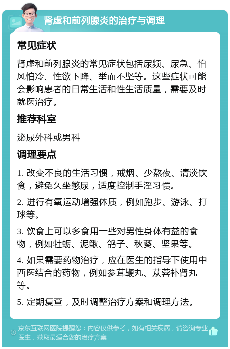 肾虚和前列腺炎的治疗与调理 常见症状 肾虚和前列腺炎的常见症状包括尿频、尿急、怕风怕冷、性欲下降、举而不坚等。这些症状可能会影响患者的日常生活和性生活质量，需要及时就医治疗。 推荐科室 泌尿外科或男科 调理要点 1. 改变不良的生活习惯，戒烟、少熬夜、清淡饮食，避免久坐憋尿，适度控制手淫习惯。 2. 进行有氧运动增强体质，例如跑步、游泳、打球等。 3. 饮食上可以多食用一些对男性身体有益的食物，例如牡蛎、泥鳅、鸽子、秋葵、坚果等。 4. 如果需要药物治疗，应在医生的指导下使用中西医结合的药物，例如参茸鞭丸、苁蓉补肾丸等。 5. 定期复查，及时调整治疗方案和调理方法。