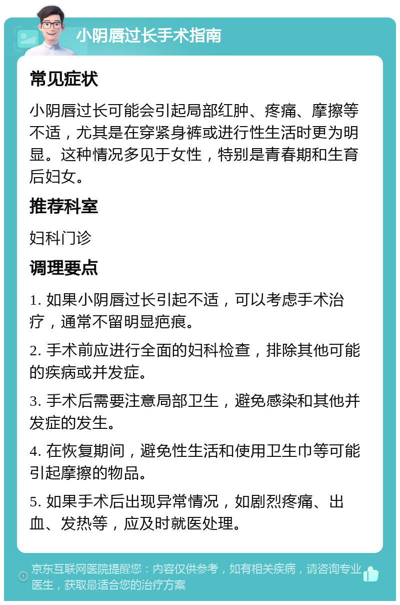 小阴唇过长手术指南 常见症状 小阴唇过长可能会引起局部红肿、疼痛、摩擦等不适，尤其是在穿紧身裤或进行性生活时更为明显。这种情况多见于女性，特别是青春期和生育后妇女。 推荐科室 妇科门诊 调理要点 1. 如果小阴唇过长引起不适，可以考虑手术治疗，通常不留明显疤痕。 2. 手术前应进行全面的妇科检查，排除其他可能的疾病或并发症。 3. 手术后需要注意局部卫生，避免感染和其他并发症的发生。 4. 在恢复期间，避免性生活和使用卫生巾等可能引起摩擦的物品。 5. 如果手术后出现异常情况，如剧烈疼痛、出血、发热等，应及时就医处理。