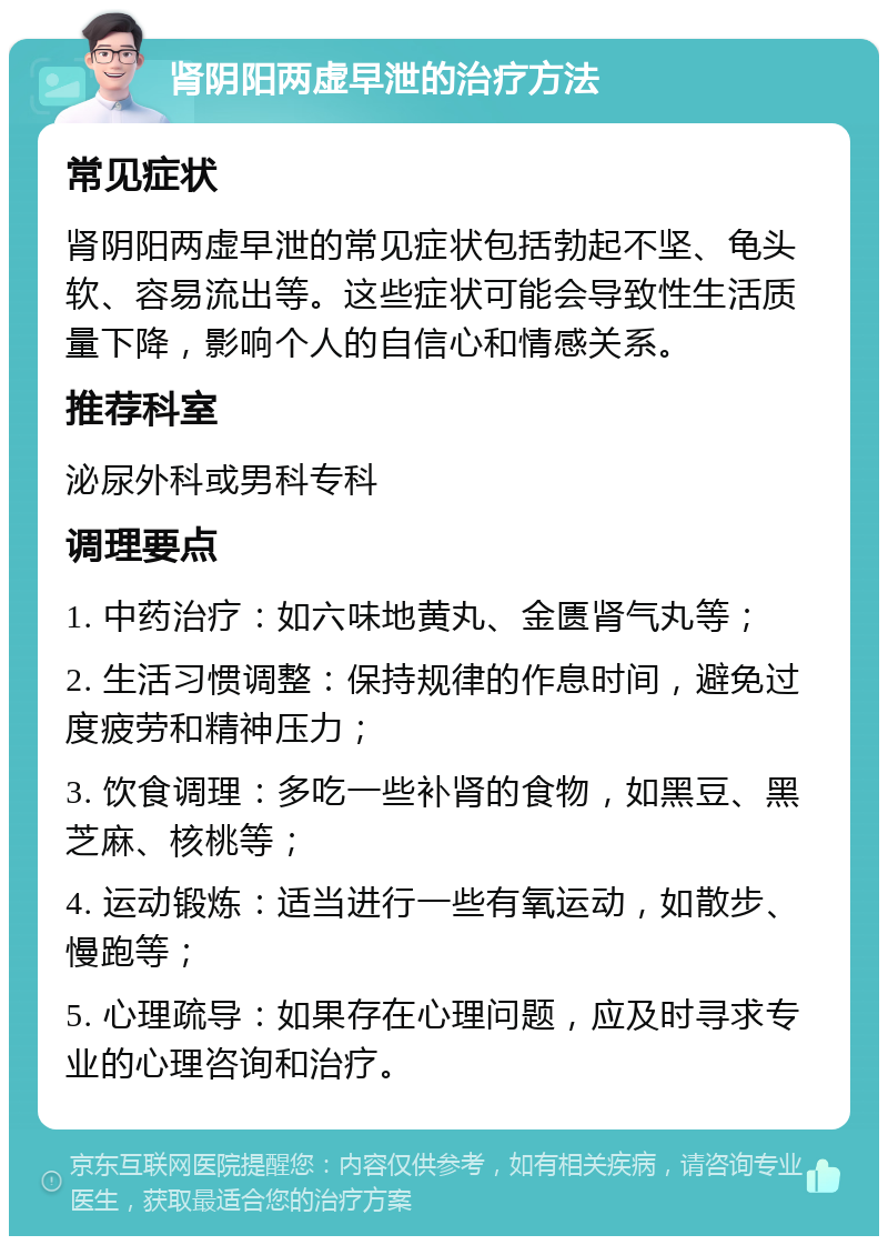 肾阴阳两虚早泄的治疗方法 常见症状 肾阴阳两虚早泄的常见症状包括勃起不坚、龟头软、容易流出等。这些症状可能会导致性生活质量下降，影响个人的自信心和情感关系。 推荐科室 泌尿外科或男科专科 调理要点 1. 中药治疗：如六味地黄丸、金匮肾气丸等； 2. 生活习惯调整：保持规律的作息时间，避免过度疲劳和精神压力； 3. 饮食调理：多吃一些补肾的食物，如黑豆、黑芝麻、核桃等； 4. 运动锻炼：适当进行一些有氧运动，如散步、慢跑等； 5. 心理疏导：如果存在心理问题，应及时寻求专业的心理咨询和治疗。