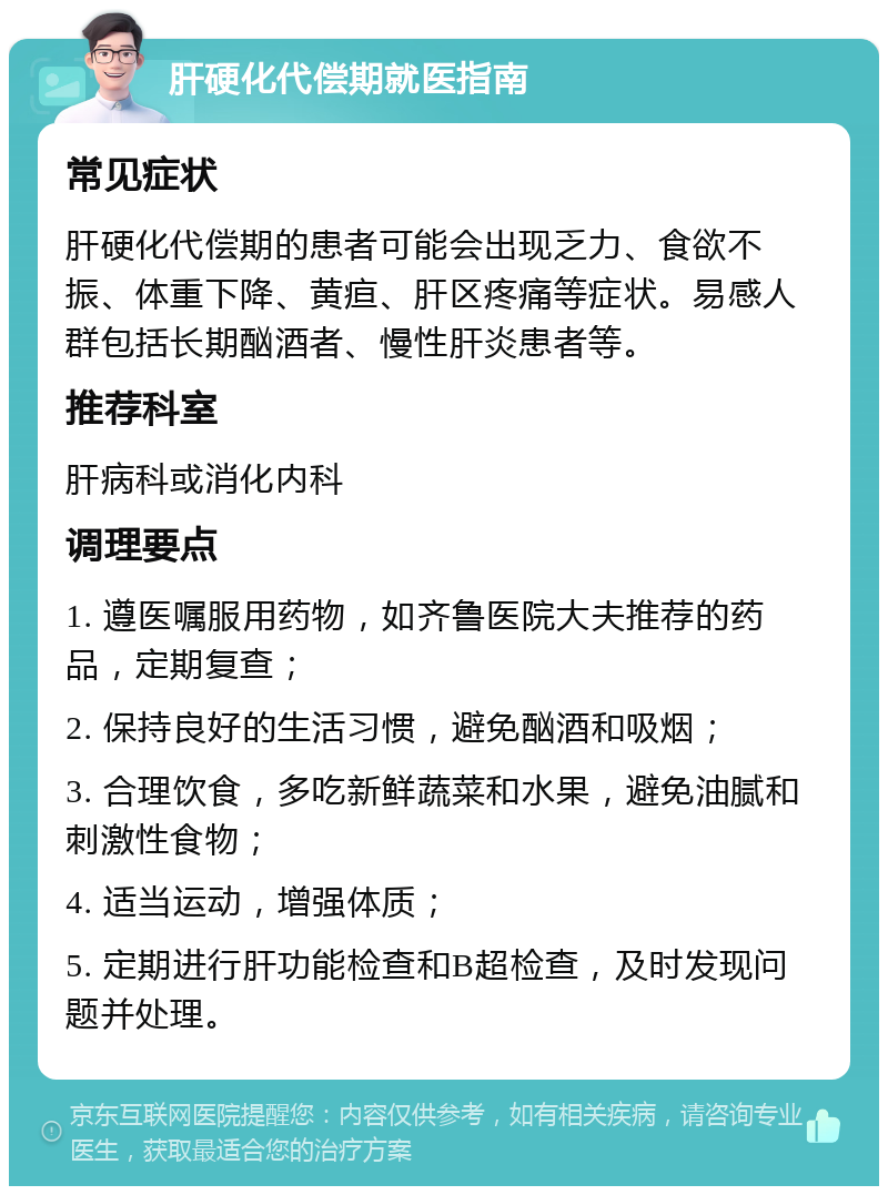 肝硬化代偿期就医指南 常见症状 肝硬化代偿期的患者可能会出现乏力、食欲不振、体重下降、黄疸、肝区疼痛等症状。易感人群包括长期酗酒者、慢性肝炎患者等。 推荐科室 肝病科或消化内科 调理要点 1. 遵医嘱服用药物，如齐鲁医院大夫推荐的药品，定期复查； 2. 保持良好的生活习惯，避免酗酒和吸烟； 3. 合理饮食，多吃新鲜蔬菜和水果，避免油腻和刺激性食物； 4. 适当运动，增强体质； 5. 定期进行肝功能检查和B超检查，及时发现问题并处理。