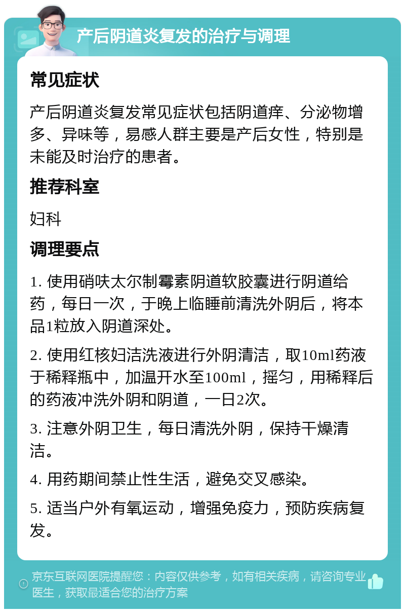 产后阴道炎复发的治疗与调理 常见症状 产后阴道炎复发常见症状包括阴道痒、分泌物增多、异味等，易感人群主要是产后女性，特别是未能及时治疗的患者。 推荐科室 妇科 调理要点 1. 使用硝呋太尔制霉素阴道软胶囊进行阴道给药，每日一次，于晚上临睡前清洗外阴后，将本品1粒放入阴道深处。 2. 使用红核妇洁洗液进行外阴清洁，取10ml药液于稀释瓶中，加温开水至100ml，摇匀，用稀释后的药液冲洗外阴和阴道，一日2次。 3. 注意外阴卫生，每日清洗外阴，保持干燥清洁。 4. 用药期间禁止性生活，避免交叉感染。 5. 适当户外有氧运动，增强免疫力，预防疾病复发。