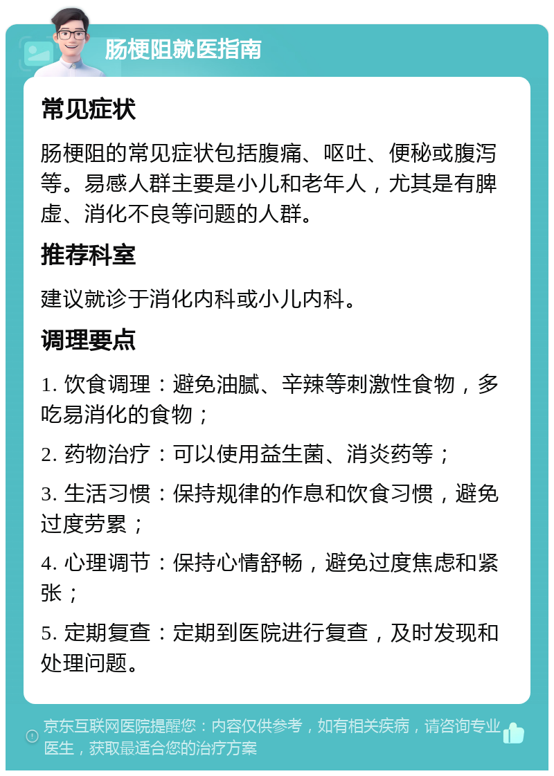 肠梗阻就医指南 常见症状 肠梗阻的常见症状包括腹痛、呕吐、便秘或腹泻等。易感人群主要是小儿和老年人，尤其是有脾虚、消化不良等问题的人群。 推荐科室 建议就诊于消化内科或小儿内科。 调理要点 1. 饮食调理：避免油腻、辛辣等刺激性食物，多吃易消化的食物； 2. 药物治疗：可以使用益生菌、消炎药等； 3. 生活习惯：保持规律的作息和饮食习惯，避免过度劳累； 4. 心理调节：保持心情舒畅，避免过度焦虑和紧张； 5. 定期复查：定期到医院进行复查，及时发现和处理问题。