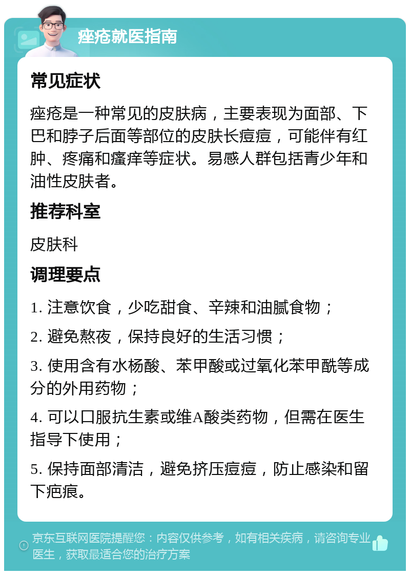 痤疮就医指南 常见症状 痤疮是一种常见的皮肤病，主要表现为面部、下巴和脖子后面等部位的皮肤长痘痘，可能伴有红肿、疼痛和瘙痒等症状。易感人群包括青少年和油性皮肤者。 推荐科室 皮肤科 调理要点 1. 注意饮食，少吃甜食、辛辣和油腻食物； 2. 避免熬夜，保持良好的生活习惯； 3. 使用含有水杨酸、苯甲酸或过氧化苯甲酰等成分的外用药物； 4. 可以口服抗生素或维A酸类药物，但需在医生指导下使用； 5. 保持面部清洁，避免挤压痘痘，防止感染和留下疤痕。