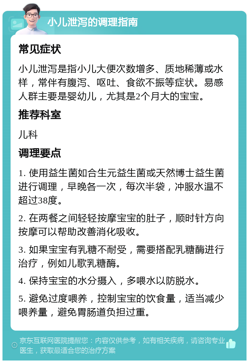 小儿泄泻的调理指南 常见症状 小儿泄泻是指小儿大便次数增多、质地稀薄或水样，常伴有腹泻、呕吐、食欲不振等症状。易感人群主要是婴幼儿，尤其是2个月大的宝宝。 推荐科室 儿科 调理要点 1. 使用益生菌如合生元益生菌或天然博士益生菌进行调理，早晚各一次，每次半袋，冲服水温不超过38度。 2. 在两餐之间轻轻按摩宝宝的肚子，顺时针方向按摩可以帮助改善消化吸收。 3. 如果宝宝有乳糖不耐受，需要搭配乳糖酶进行治疗，例如儿歌乳糖酶。 4. 保持宝宝的水分摄入，多喂水以防脱水。 5. 避免过度喂养，控制宝宝的饮食量，适当减少喂养量，避免胃肠道负担过重。