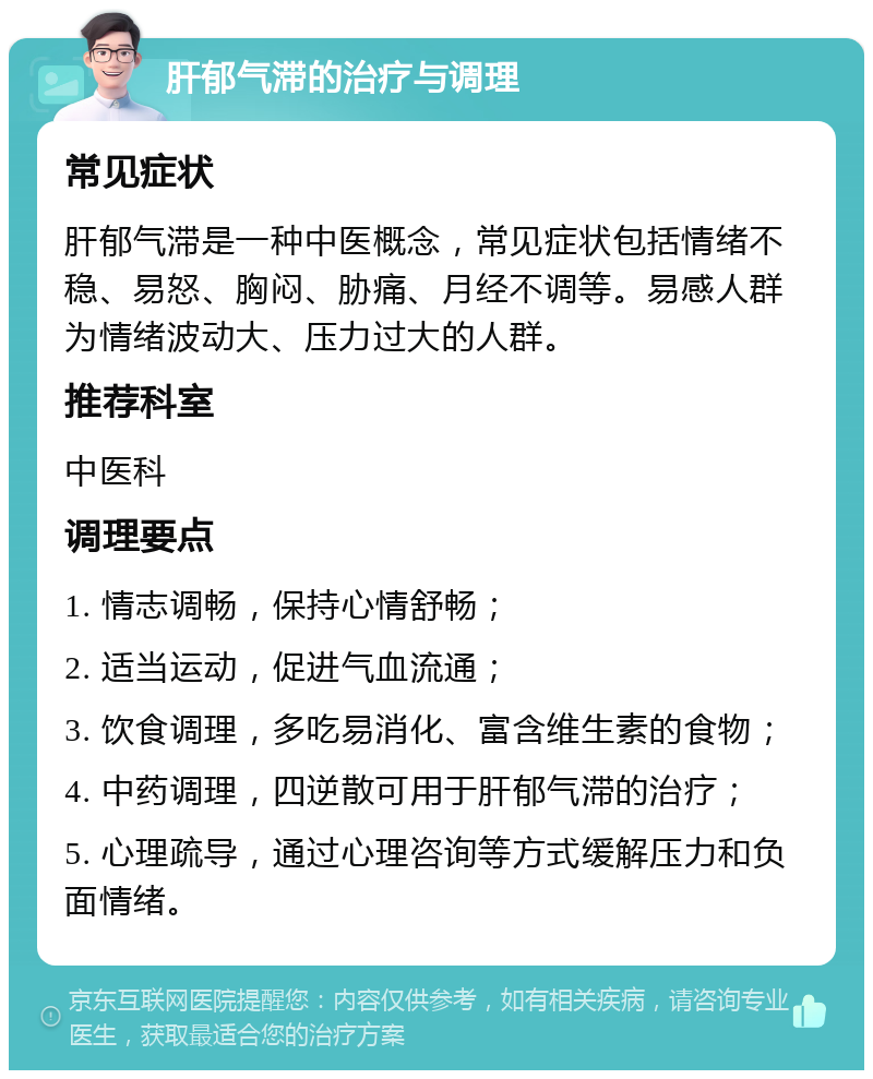 肝郁气滞的治疗与调理 常见症状 肝郁气滞是一种中医概念，常见症状包括情绪不稳、易怒、胸闷、胁痛、月经不调等。易感人群为情绪波动大、压力过大的人群。 推荐科室 中医科 调理要点 1. 情志调畅，保持心情舒畅； 2. 适当运动，促进气血流通； 3. 饮食调理，多吃易消化、富含维生素的食物； 4. 中药调理，四逆散可用于肝郁气滞的治疗； 5. 心理疏导，通过心理咨询等方式缓解压力和负面情绪。