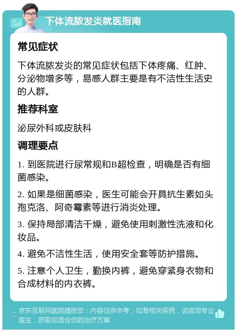 下体流脓发炎就医指南 常见症状 下体流脓发炎的常见症状包括下体疼痛、红肿、分泌物增多等，易感人群主要是有不洁性生活史的人群。 推荐科室 泌尿外科或皮肤科 调理要点 1. 到医院进行尿常规和B超检查，明确是否有细菌感染。 2. 如果是细菌感染，医生可能会开具抗生素如头孢克洛、阿奇霉素等进行消炎处理。 3. 保持局部清洁干燥，避免使用刺激性洗液和化妆品。 4. 避免不洁性生活，使用安全套等防护措施。 5. 注意个人卫生，勤换内裤，避免穿紧身衣物和合成材料的内衣裤。