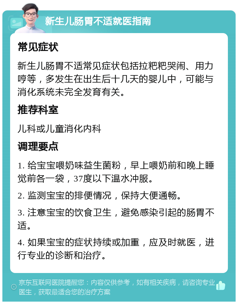 新生儿肠胃不适就医指南 常见症状 新生儿肠胃不适常见症状包括拉粑粑哭闹、用力哼等，多发生在出生后十几天的婴儿中，可能与消化系统未完全发育有关。 推荐科室 儿科或儿童消化内科 调理要点 1. 给宝宝喂奶味益生菌粉，早上喂奶前和晚上睡觉前各一袋，37度以下温水冲服。 2. 监测宝宝的排便情况，保持大便通畅。 3. 注意宝宝的饮食卫生，避免感染引起的肠胃不适。 4. 如果宝宝的症状持续或加重，应及时就医，进行专业的诊断和治疗。