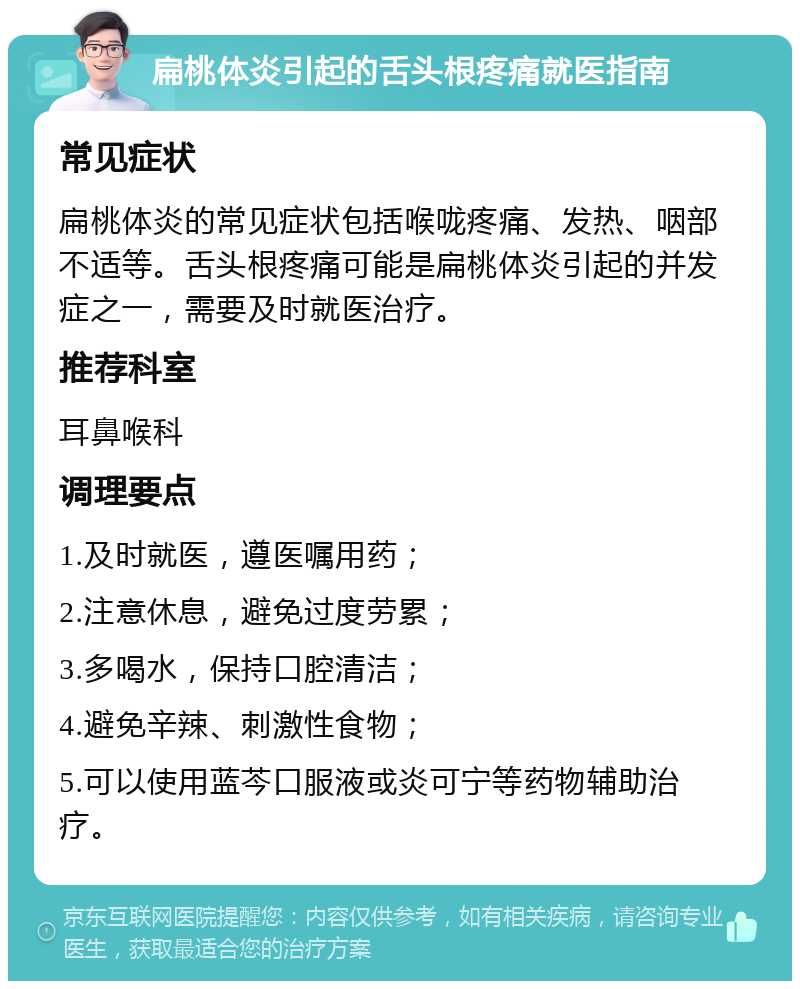 扁桃体炎引起的舌头根疼痛就医指南 常见症状 扁桃体炎的常见症状包括喉咙疼痛、发热、咽部不适等。舌头根疼痛可能是扁桃体炎引起的并发症之一，需要及时就医治疗。 推荐科室 耳鼻喉科 调理要点 1.及时就医，遵医嘱用药； 2.注意休息，避免过度劳累； 3.多喝水，保持口腔清洁； 4.避免辛辣、刺激性食物； 5.可以使用蓝芩口服液或炎可宁等药物辅助治疗。