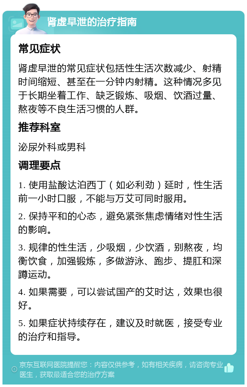 肾虚早泄的治疗指南 常见症状 肾虚早泄的常见症状包括性生活次数减少、射精时间缩短、甚至在一分钟内射精。这种情况多见于长期坐着工作、缺乏锻炼、吸烟、饮酒过量、熬夜等不良生活习惯的人群。 推荐科室 泌尿外科或男科 调理要点 1. 使用盐酸达泊西丁（如必利劲）延时，性生活前一小时口服，不能与万艾可同时服用。 2. 保持平和的心态，避免紧张焦虑情绪对性生活的影响。 3. 规律的性生活，少吸烟，少饮酒，别熬夜，均衡饮食，加强锻炼，多做游泳、跑步、提肛和深蹲运动。 4. 如果需要，可以尝试国产的艾时达，效果也很好。 5. 如果症状持续存在，建议及时就医，接受专业的治疗和指导。