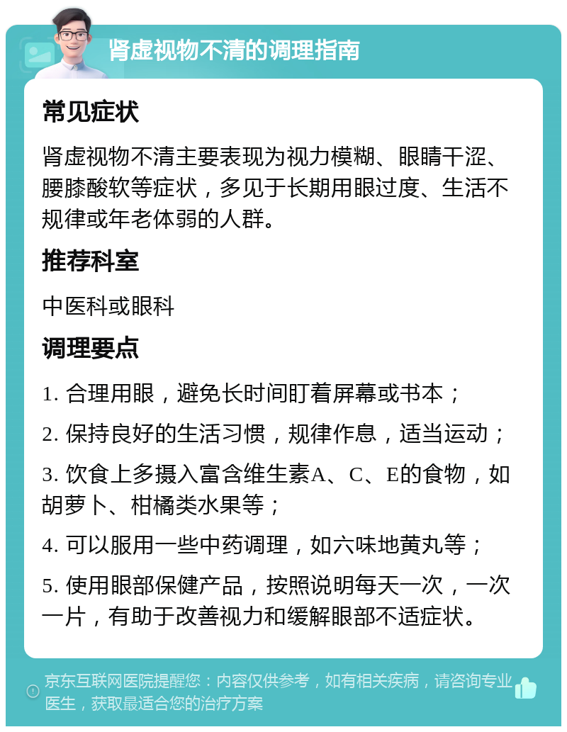 肾虚视物不清的调理指南 常见症状 肾虚视物不清主要表现为视力模糊、眼睛干涩、腰膝酸软等症状，多见于长期用眼过度、生活不规律或年老体弱的人群。 推荐科室 中医科或眼科 调理要点 1. 合理用眼，避免长时间盯着屏幕或书本； 2. 保持良好的生活习惯，规律作息，适当运动； 3. 饮食上多摄入富含维生素A、C、E的食物，如胡萝卜、柑橘类水果等； 4. 可以服用一些中药调理，如六味地黄丸等； 5. 使用眼部保健产品，按照说明每天一次，一次一片，有助于改善视力和缓解眼部不适症状。