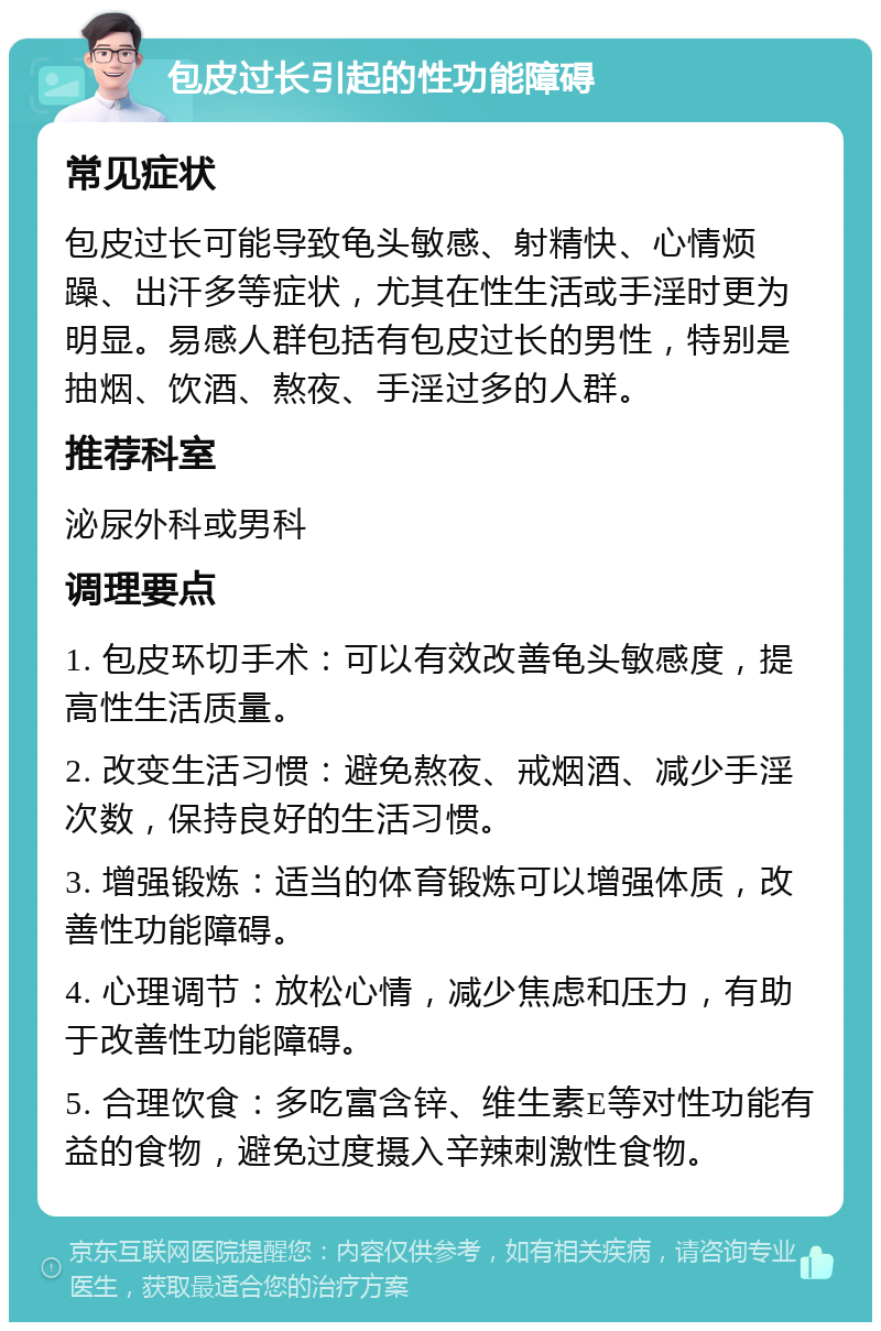 包皮过长引起的性功能障碍 常见症状 包皮过长可能导致龟头敏感、射精快、心情烦躁、出汗多等症状，尤其在性生活或手淫时更为明显。易感人群包括有包皮过长的男性，特别是抽烟、饮酒、熬夜、手淫过多的人群。 推荐科室 泌尿外科或男科 调理要点 1. 包皮环切手术：可以有效改善龟头敏感度，提高性生活质量。 2. 改变生活习惯：避免熬夜、戒烟酒、减少手淫次数，保持良好的生活习惯。 3. 增强锻炼：适当的体育锻炼可以增强体质，改善性功能障碍。 4. 心理调节：放松心情，减少焦虑和压力，有助于改善性功能障碍。 5. 合理饮食：多吃富含锌、维生素E等对性功能有益的食物，避免过度摄入辛辣刺激性食物。