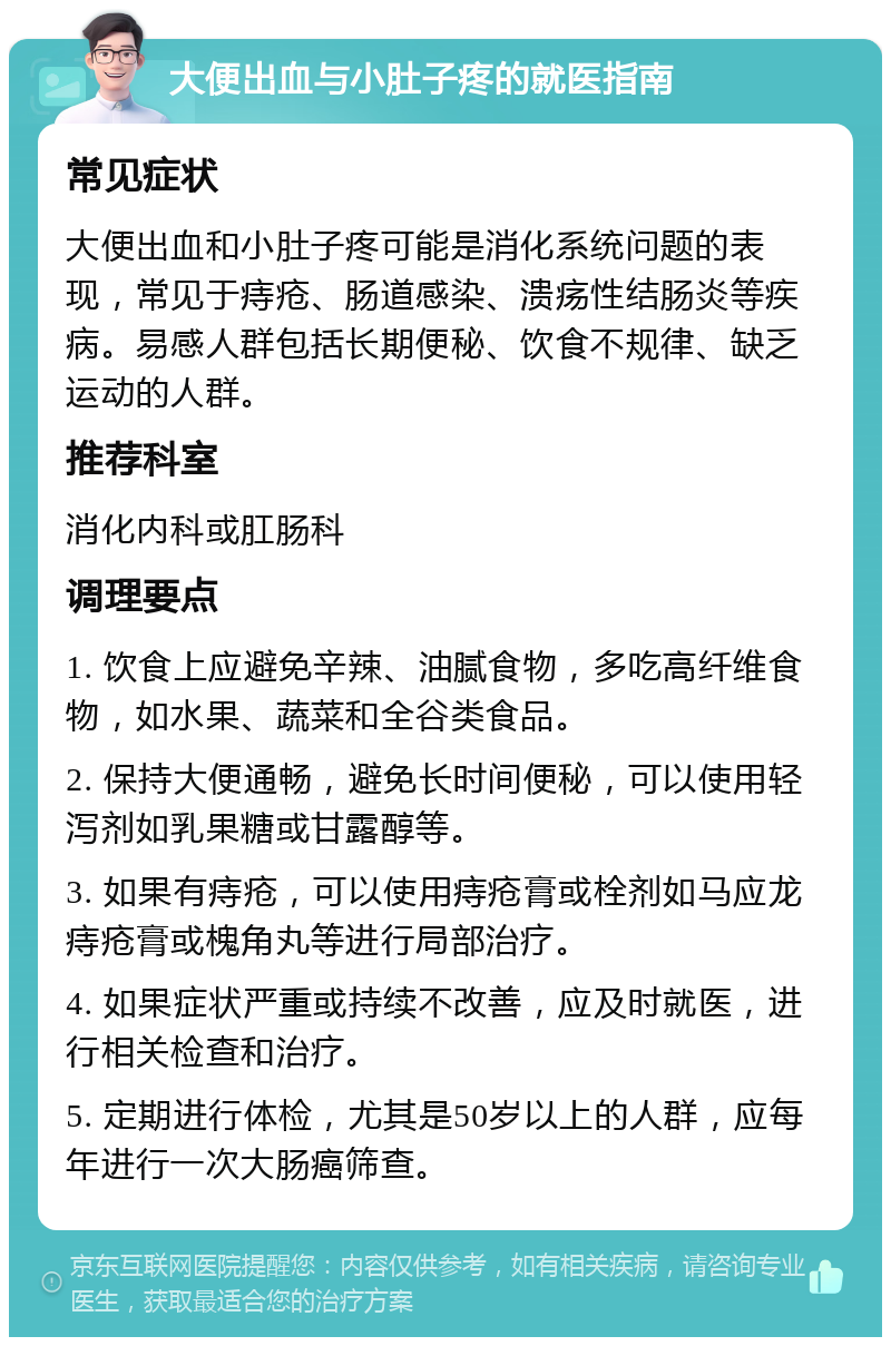 大便出血与小肚子疼的就医指南 常见症状 大便出血和小肚子疼可能是消化系统问题的表现，常见于痔疮、肠道感染、溃疡性结肠炎等疾病。易感人群包括长期便秘、饮食不规律、缺乏运动的人群。 推荐科室 消化内科或肛肠科 调理要点 1. 饮食上应避免辛辣、油腻食物，多吃高纤维食物，如水果、蔬菜和全谷类食品。 2. 保持大便通畅，避免长时间便秘，可以使用轻泻剂如乳果糖或甘露醇等。 3. 如果有痔疮，可以使用痔疮膏或栓剂如马应龙痔疮膏或槐角丸等进行局部治疗。 4. 如果症状严重或持续不改善，应及时就医，进行相关检查和治疗。 5. 定期进行体检，尤其是50岁以上的人群，应每年进行一次大肠癌筛查。