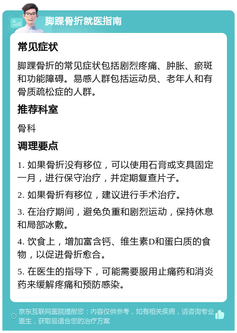 脚踝骨折就医指南 常见症状 脚踝骨折的常见症状包括剧烈疼痛、肿胀、瘀斑和功能障碍。易感人群包括运动员、老年人和有骨质疏松症的人群。 推荐科室 骨科 调理要点 1. 如果骨折没有移位，可以使用石膏或支具固定一月，进行保守治疗，并定期复查片子。 2. 如果骨折有移位，建议进行手术治疗。 3. 在治疗期间，避免负重和剧烈运动，保持休息和局部冰敷。 4. 饮食上，增加富含钙、维生素D和蛋白质的食物，以促进骨折愈合。 5. 在医生的指导下，可能需要服用止痛药和消炎药来缓解疼痛和预防感染。