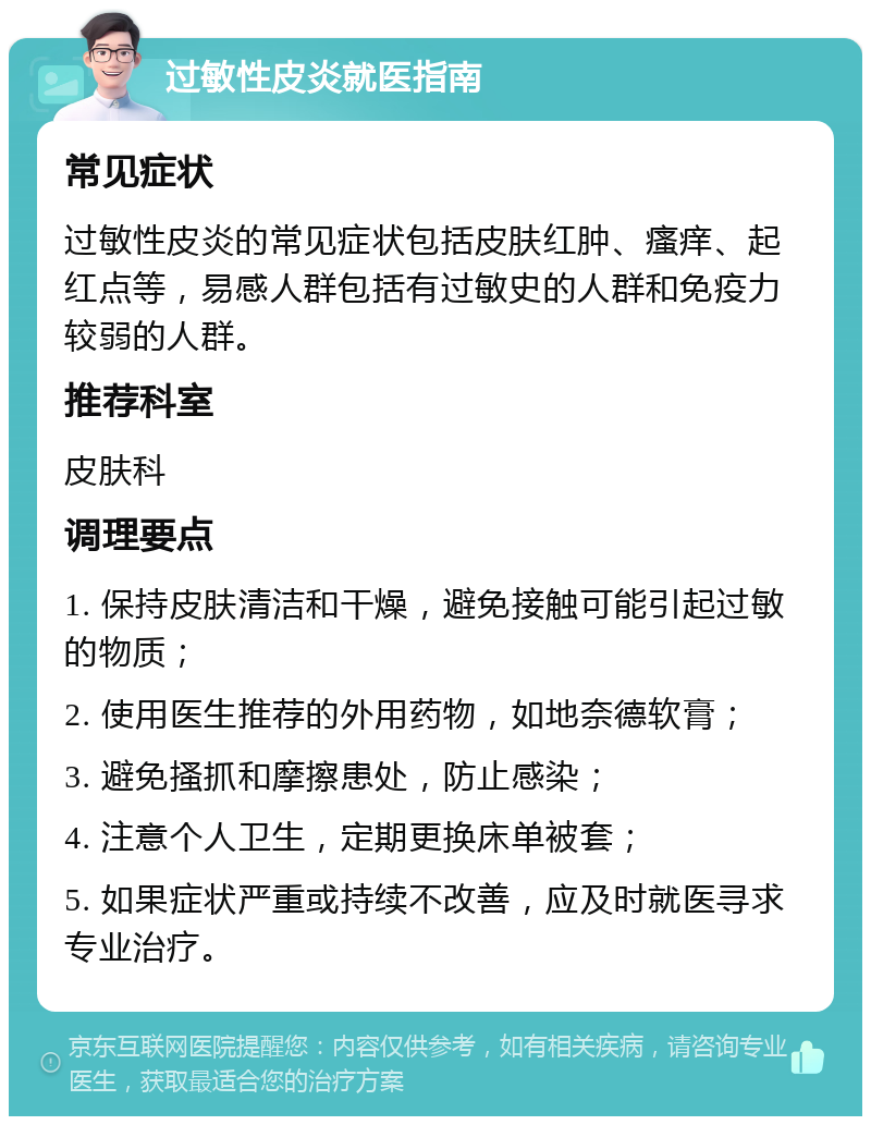 过敏性皮炎就医指南 常见症状 过敏性皮炎的常见症状包括皮肤红肿、瘙痒、起红点等，易感人群包括有过敏史的人群和免疫力较弱的人群。 推荐科室 皮肤科 调理要点 1. 保持皮肤清洁和干燥，避免接触可能引起过敏的物质； 2. 使用医生推荐的外用药物，如地奈德软膏； 3. 避免搔抓和摩擦患处，防止感染； 4. 注意个人卫生，定期更换床单被套； 5. 如果症状严重或持续不改善，应及时就医寻求专业治疗。