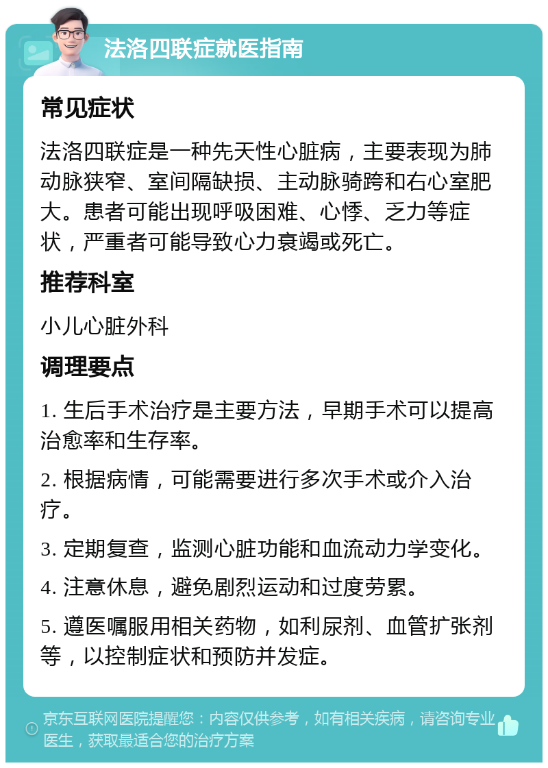 法洛四联症就医指南 常见症状 法洛四联症是一种先天性心脏病，主要表现为肺动脉狭窄、室间隔缺损、主动脉骑跨和右心室肥大。患者可能出现呼吸困难、心悸、乏力等症状，严重者可能导致心力衰竭或死亡。 推荐科室 小儿心脏外科 调理要点 1. 生后手术治疗是主要方法，早期手术可以提高治愈率和生存率。 2. 根据病情，可能需要进行多次手术或介入治疗。 3. 定期复查，监测心脏功能和血流动力学变化。 4. 注意休息，避免剧烈运动和过度劳累。 5. 遵医嘱服用相关药物，如利尿剂、血管扩张剂等，以控制症状和预防并发症。