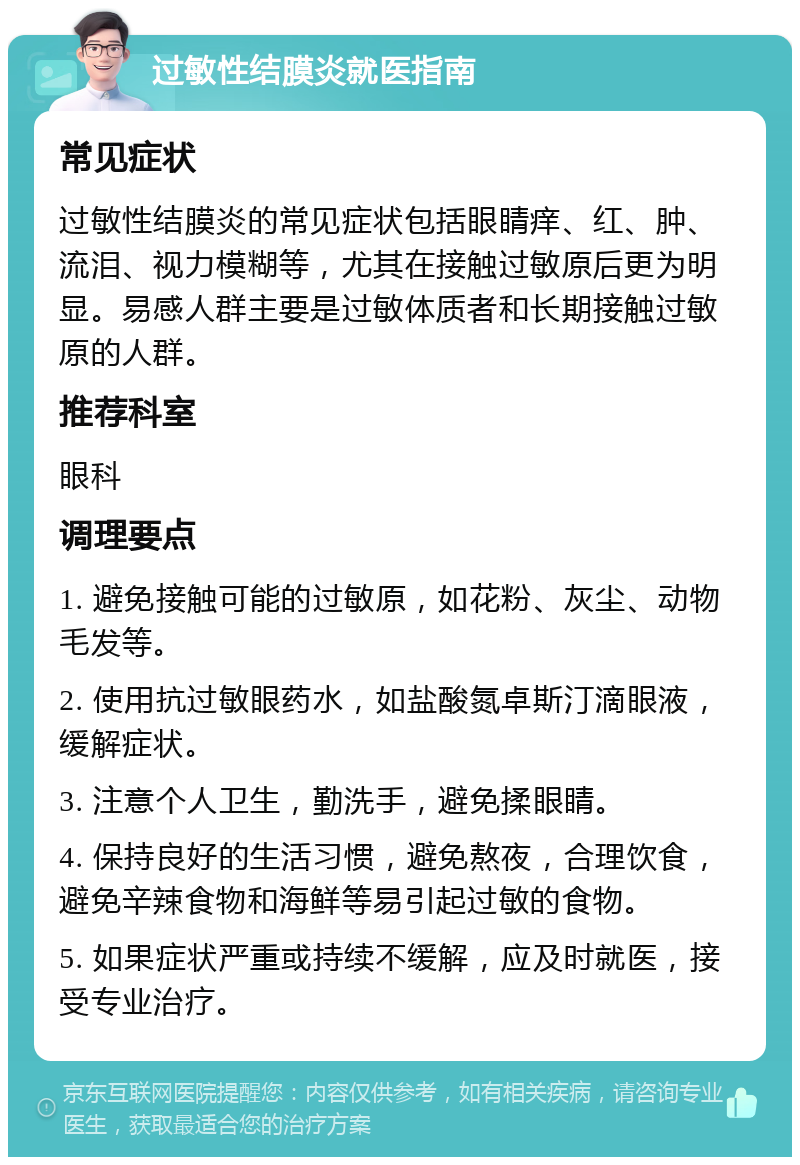 过敏性结膜炎就医指南 常见症状 过敏性结膜炎的常见症状包括眼睛痒、红、肿、流泪、视力模糊等，尤其在接触过敏原后更为明显。易感人群主要是过敏体质者和长期接触过敏原的人群。 推荐科室 眼科 调理要点 1. 避免接触可能的过敏原，如花粉、灰尘、动物毛发等。 2. 使用抗过敏眼药水，如盐酸氮卓斯汀滴眼液，缓解症状。 3. 注意个人卫生，勤洗手，避免揉眼睛。 4. 保持良好的生活习惯，避免熬夜，合理饮食，避免辛辣食物和海鲜等易引起过敏的食物。 5. 如果症状严重或持续不缓解，应及时就医，接受专业治疗。