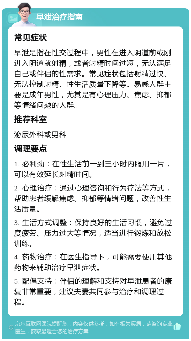 早泄治疗指南 常见症状 早泄是指在性交过程中，男性在进入阴道前或刚进入阴道就射精，或者射精时间过短，无法满足自己或伴侣的性需求。常见症状包括射精过快、无法控制射精、性生活质量下降等。易感人群主要是成年男性，尤其是有心理压力、焦虑、抑郁等情绪问题的人群。 推荐科室 泌尿外科或男科 调理要点 1. 必利劲：在性生活前一到三小时内服用一片，可以有效延长射精时间。 2. 心理治疗：通过心理咨询和行为疗法等方式，帮助患者缓解焦虑、抑郁等情绪问题，改善性生活质量。 3. 生活方式调整：保持良好的生活习惯，避免过度疲劳、压力过大等情况，适当进行锻炼和放松训练。 4. 药物治疗：在医生指导下，可能需要使用其他药物来辅助治疗早泄症状。 5. 配偶支持：伴侣的理解和支持对早泄患者的康复非常重要，建议夫妻共同参与治疗和调理过程。