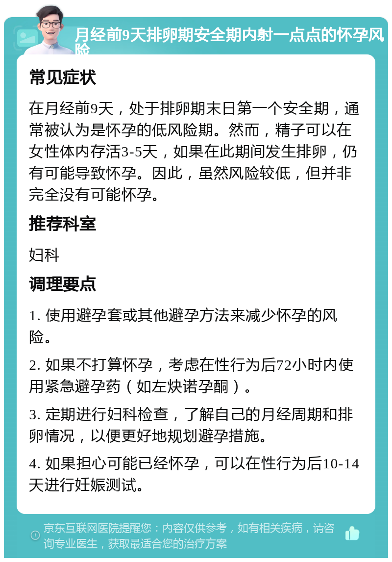 月经前9天排卵期安全期内射一点点的怀孕风险 常见症状 在月经前9天，处于排卵期末日第一个安全期，通常被认为是怀孕的低风险期。然而，精子可以在女性体内存活3-5天，如果在此期间发生排卵，仍有可能导致怀孕。因此，虽然风险较低，但并非完全没有可能怀孕。 推荐科室 妇科 调理要点 1. 使用避孕套或其他避孕方法来减少怀孕的风险。 2. 如果不打算怀孕，考虑在性行为后72小时内使用紧急避孕药（如左炔诺孕酮）。 3. 定期进行妇科检查，了解自己的月经周期和排卵情况，以便更好地规划避孕措施。 4. 如果担心可能已经怀孕，可以在性行为后10-14天进行妊娠测试。