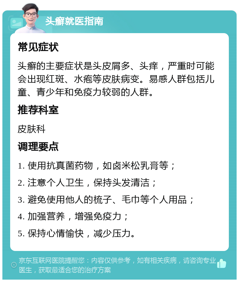 头癣就医指南 常见症状 头癣的主要症状是头皮屑多、头痒，严重时可能会出现红斑、水疱等皮肤病变。易感人群包括儿童、青少年和免疫力较弱的人群。 推荐科室 皮肤科 调理要点 1. 使用抗真菌药物，如卤米松乳膏等； 2. 注意个人卫生，保持头发清洁； 3. 避免使用他人的梳子、毛巾等个人用品； 4. 加强营养，增强免疫力； 5. 保持心情愉快，减少压力。