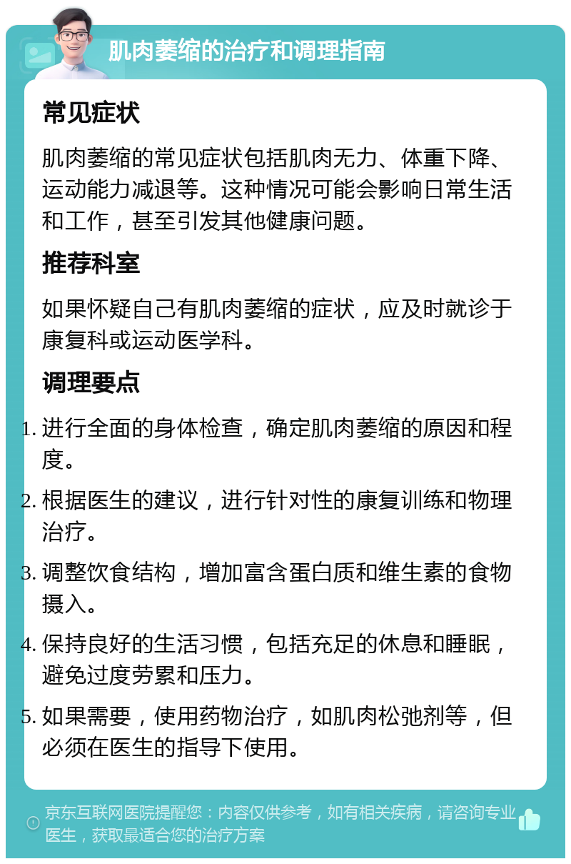 肌肉萎缩的治疗和调理指南 常见症状 肌肉萎缩的常见症状包括肌肉无力、体重下降、运动能力减退等。这种情况可能会影响日常生活和工作，甚至引发其他健康问题。 推荐科室 如果怀疑自己有肌肉萎缩的症状，应及时就诊于康复科或运动医学科。 调理要点 进行全面的身体检查，确定肌肉萎缩的原因和程度。 根据医生的建议，进行针对性的康复训练和物理治疗。 调整饮食结构，增加富含蛋白质和维生素的食物摄入。 保持良好的生活习惯，包括充足的休息和睡眠，避免过度劳累和压力。 如果需要，使用药物治疗，如肌肉松弛剂等，但必须在医生的指导下使用。