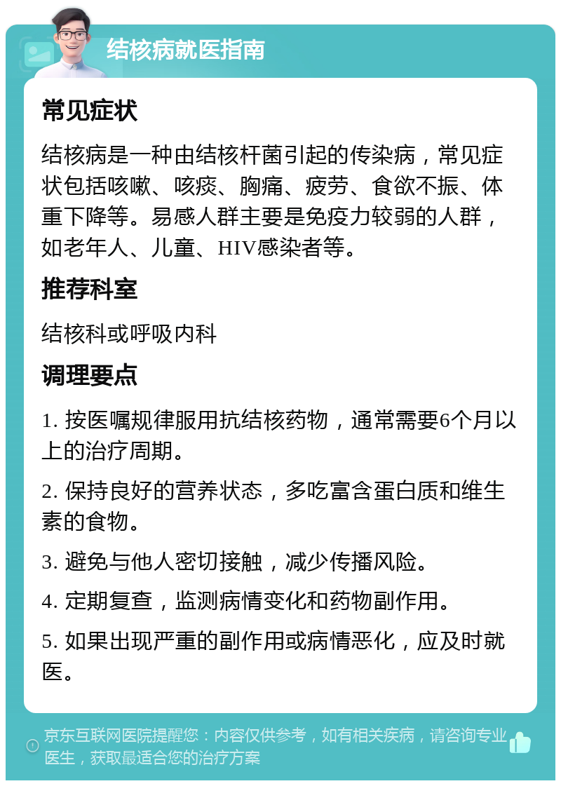 结核病就医指南 常见症状 结核病是一种由结核杆菌引起的传染病，常见症状包括咳嗽、咳痰、胸痛、疲劳、食欲不振、体重下降等。易感人群主要是免疫力较弱的人群，如老年人、儿童、HIV感染者等。 推荐科室 结核科或呼吸内科 调理要点 1. 按医嘱规律服用抗结核药物，通常需要6个月以上的治疗周期。 2. 保持良好的营养状态，多吃富含蛋白质和维生素的食物。 3. 避免与他人密切接触，减少传播风险。 4. 定期复查，监测病情变化和药物副作用。 5. 如果出现严重的副作用或病情恶化，应及时就医。