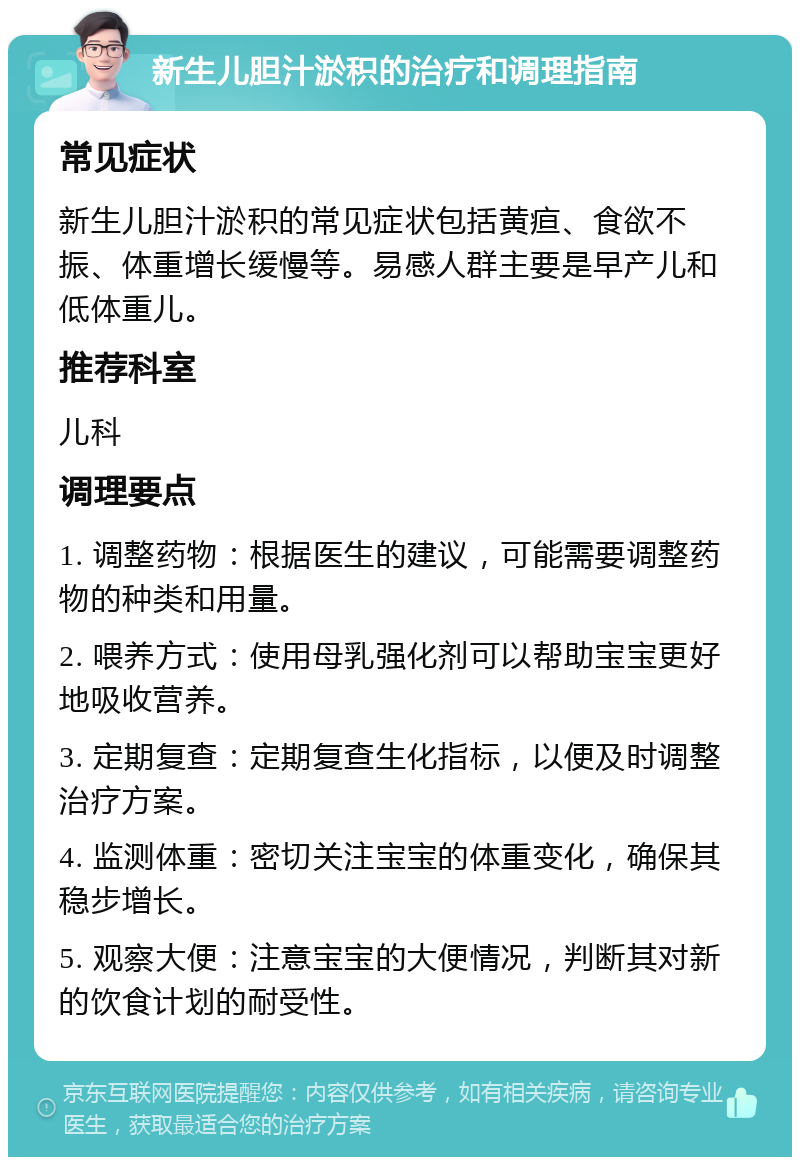 新生儿胆汁淤积的治疗和调理指南 常见症状 新生儿胆汁淤积的常见症状包括黄疸、食欲不振、体重增长缓慢等。易感人群主要是早产儿和低体重儿。 推荐科室 儿科 调理要点 1. 调整药物：根据医生的建议，可能需要调整药物的种类和用量。 2. 喂养方式：使用母乳强化剂可以帮助宝宝更好地吸收营养。 3. 定期复查：定期复查生化指标，以便及时调整治疗方案。 4. 监测体重：密切关注宝宝的体重变化，确保其稳步增长。 5. 观察大便：注意宝宝的大便情况，判断其对新的饮食计划的耐受性。