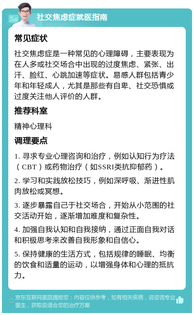 社交焦虑症就医指南 常见症状 社交焦虑症是一种常见的心理障碍，主要表现为在人多或社交场合中出现的过度焦虑、紧张、出汗、脸红、心跳加速等症状。易感人群包括青少年和年轻成人，尤其是那些有自卑、社交恐惧或过度关注他人评价的人群。 推荐科室 精神心理科 调理要点 1. 寻求专业心理咨询和治疗，例如认知行为疗法（CBT）或药物治疗（如SSRI类抗抑郁药）。 2. 学习和实践放松技巧，例如深呼吸、渐进性肌肉放松或冥想。 3. 逐步暴露自己于社交场合，开始从小范围的社交活动开始，逐渐增加难度和复杂性。 4. 加强自我认知和自我接纳，通过正面自我对话和积极思考来改善自我形象和自信心。 5. 保持健康的生活方式，包括规律的睡眠、均衡的饮食和适量的运动，以增强身体和心理的抵抗力。