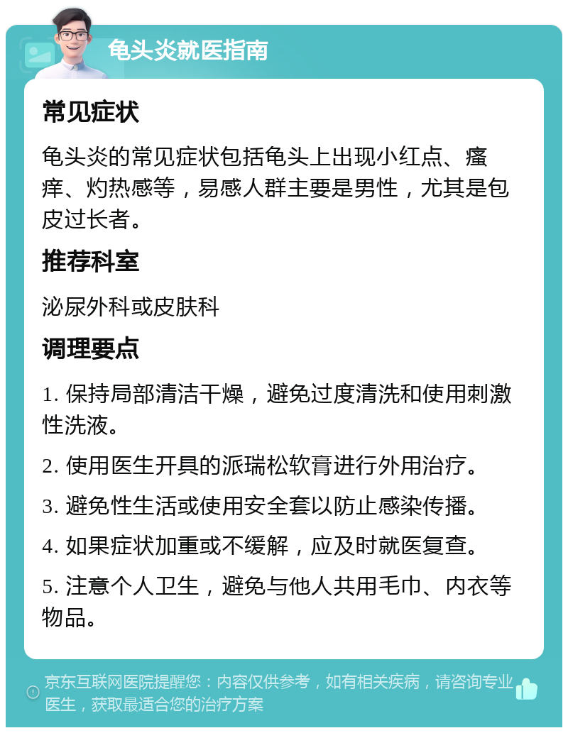 龟头炎就医指南 常见症状 龟头炎的常见症状包括龟头上出现小红点、瘙痒、灼热感等，易感人群主要是男性，尤其是包皮过长者。 推荐科室 泌尿外科或皮肤科 调理要点 1. 保持局部清洁干燥，避免过度清洗和使用刺激性洗液。 2. 使用医生开具的派瑞松软膏进行外用治疗。 3. 避免性生活或使用安全套以防止感染传播。 4. 如果症状加重或不缓解，应及时就医复查。 5. 注意个人卫生，避免与他人共用毛巾、内衣等物品。