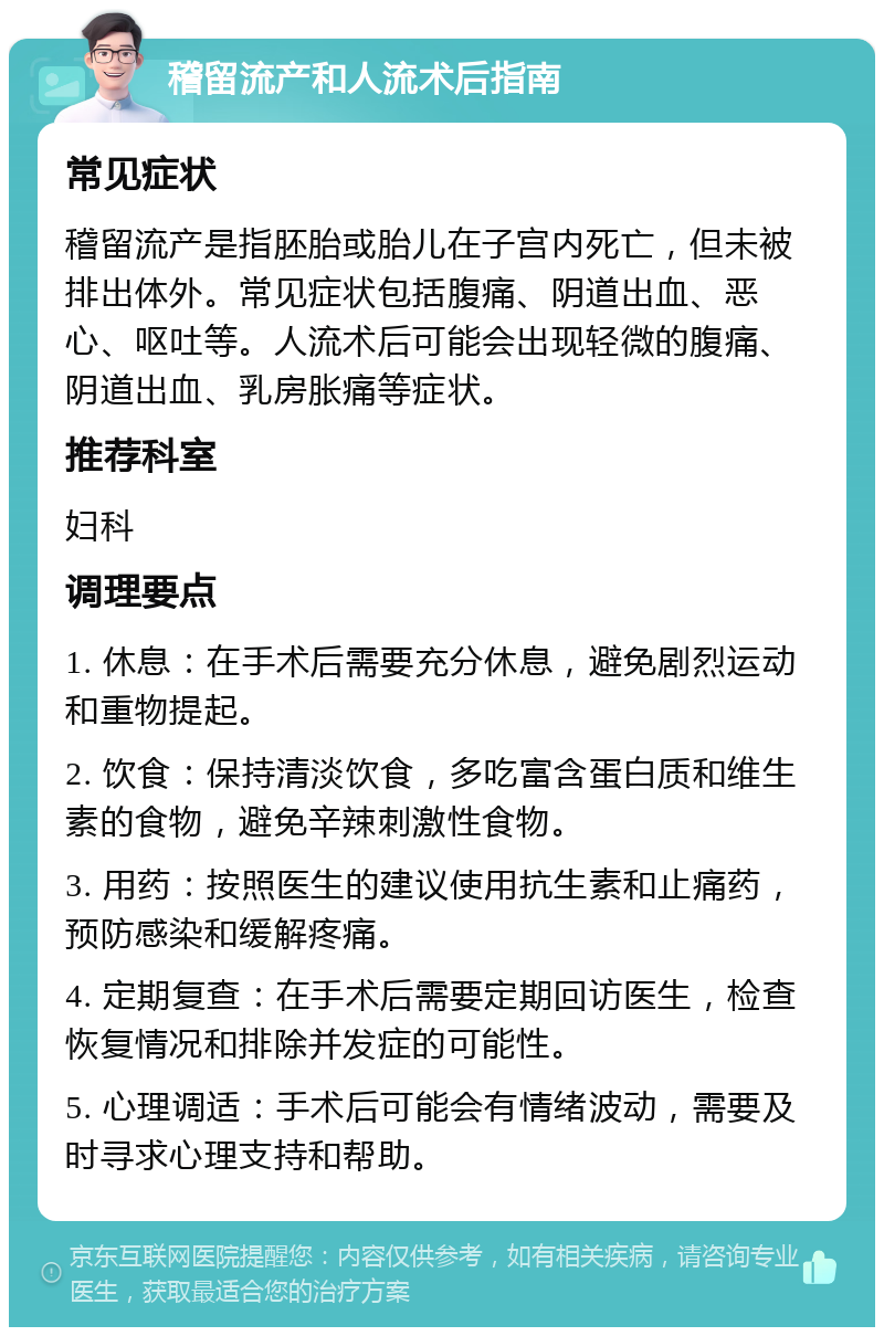 稽留流产和人流术后指南 常见症状 稽留流产是指胚胎或胎儿在子宫内死亡，但未被排出体外。常见症状包括腹痛、阴道出血、恶心、呕吐等。人流术后可能会出现轻微的腹痛、阴道出血、乳房胀痛等症状。 推荐科室 妇科 调理要点 1. 休息：在手术后需要充分休息，避免剧烈运动和重物提起。 2. 饮食：保持清淡饮食，多吃富含蛋白质和维生素的食物，避免辛辣刺激性食物。 3. 用药：按照医生的建议使用抗生素和止痛药，预防感染和缓解疼痛。 4. 定期复查：在手术后需要定期回访医生，检查恢复情况和排除并发症的可能性。 5. 心理调适：手术后可能会有情绪波动，需要及时寻求心理支持和帮助。