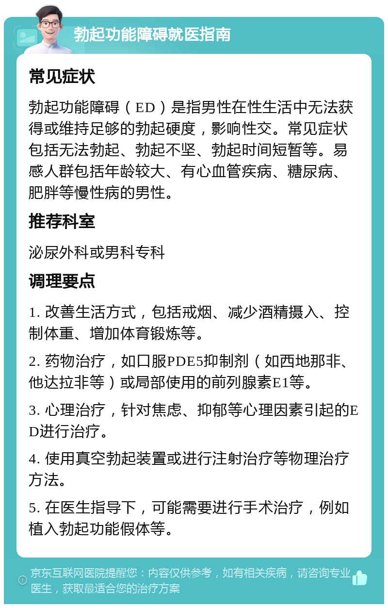 勃起功能障碍就医指南 常见症状 勃起功能障碍（ED）是指男性在性生活中无法获得或维持足够的勃起硬度，影响性交。常见症状包括无法勃起、勃起不坚、勃起时间短暂等。易感人群包括年龄较大、有心血管疾病、糖尿病、肥胖等慢性病的男性。 推荐科室 泌尿外科或男科专科 调理要点 1. 改善生活方式，包括戒烟、减少酒精摄入、控制体重、增加体育锻炼等。 2. 药物治疗，如口服PDE5抑制剂（如西地那非、他达拉非等）或局部使用的前列腺素E1等。 3. 心理治疗，针对焦虑、抑郁等心理因素引起的ED进行治疗。 4. 使用真空勃起装置或进行注射治疗等物理治疗方法。 5. 在医生指导下，可能需要进行手术治疗，例如植入勃起功能假体等。