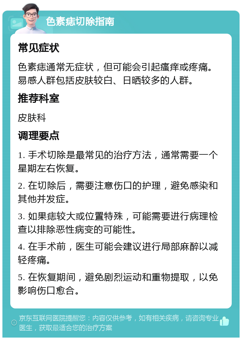 色素痣切除指南 常见症状 色素痣通常无症状，但可能会引起瘙痒或疼痛。易感人群包括皮肤较白、日晒较多的人群。 推荐科室 皮肤科 调理要点 1. 手术切除是最常见的治疗方法，通常需要一个星期左右恢复。 2. 在切除后，需要注意伤口的护理，避免感染和其他并发症。 3. 如果痣较大或位置特殊，可能需要进行病理检查以排除恶性病变的可能性。 4. 在手术前，医生可能会建议进行局部麻醉以减轻疼痛。 5. 在恢复期间，避免剧烈运动和重物提取，以免影响伤口愈合。