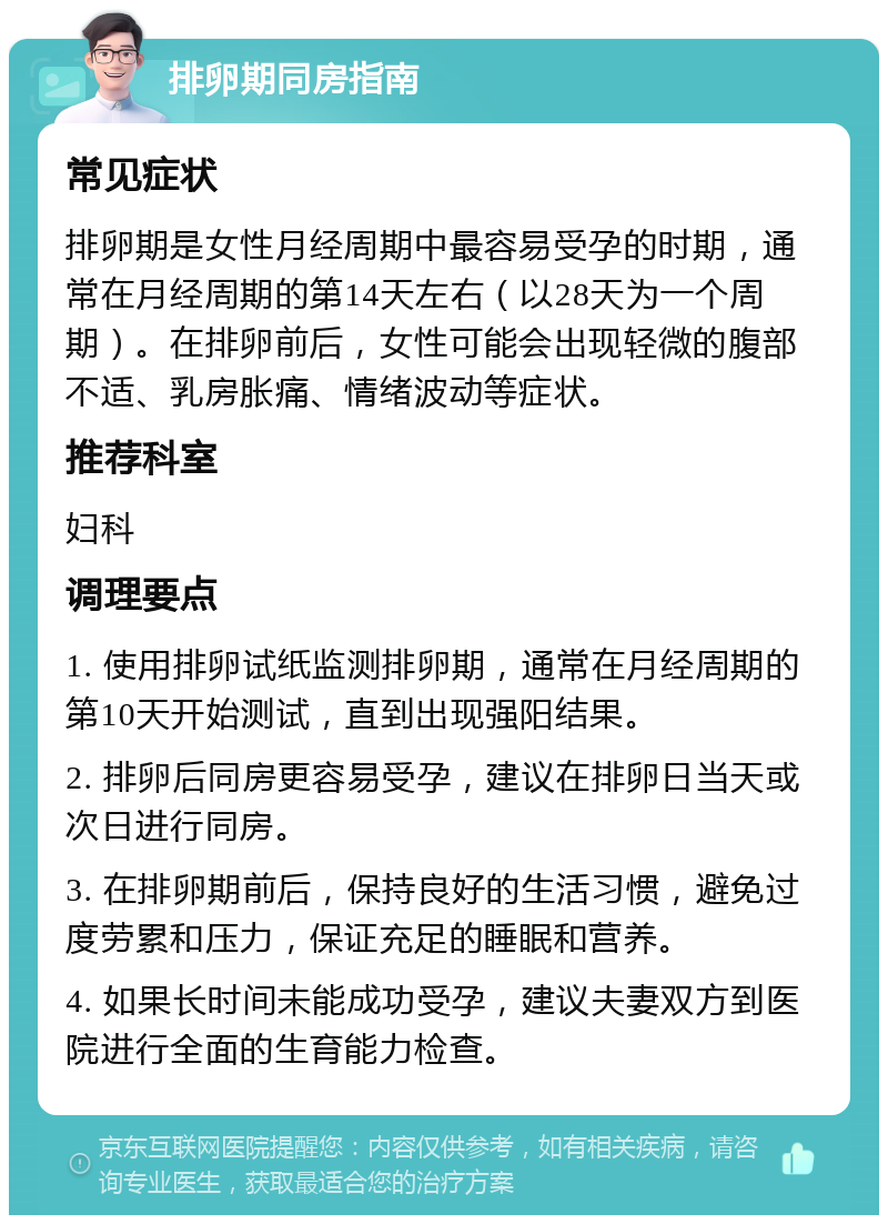 排卵期同房指南 常见症状 排卵期是女性月经周期中最容易受孕的时期，通常在月经周期的第14天左右（以28天为一个周期）。在排卵前后，女性可能会出现轻微的腹部不适、乳房胀痛、情绪波动等症状。 推荐科室 妇科 调理要点 1. 使用排卵试纸监测排卵期，通常在月经周期的第10天开始测试，直到出现强阳结果。 2. 排卵后同房更容易受孕，建议在排卵日当天或次日进行同房。 3. 在排卵期前后，保持良好的生活习惯，避免过度劳累和压力，保证充足的睡眠和营养。 4. 如果长时间未能成功受孕，建议夫妻双方到医院进行全面的生育能力检查。