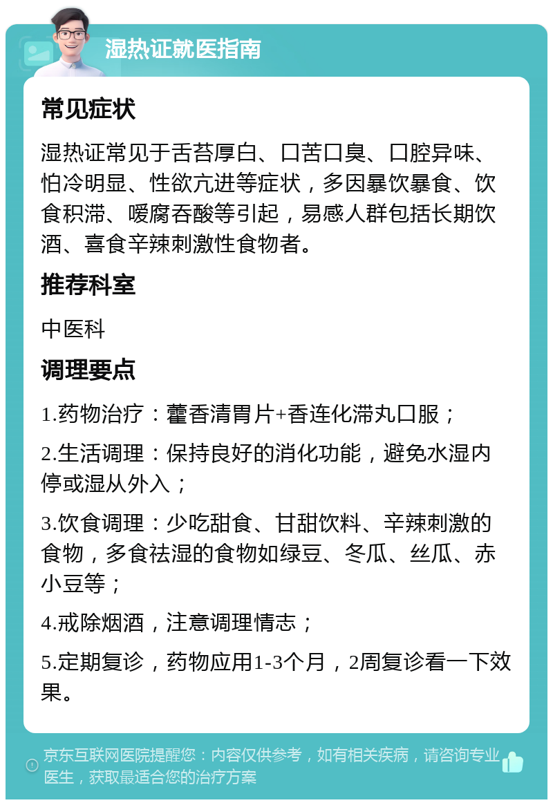 湿热证就医指南 常见症状 湿热证常见于舌苔厚白、口苦口臭、口腔异味、怕冷明显、性欲亢进等症状，多因暴饮暴食、饮食积滞、嗳腐吞酸等引起，易感人群包括长期饮酒、喜食辛辣刺激性食物者。 推荐科室 中医科 调理要点 1.药物治疗：藿香清胃片+香连化滞丸口服； 2.生活调理：保持良好的消化功能，避免水湿内停或湿从外入； 3.饮食调理：少吃甜食、甘甜饮料、辛辣刺激的食物，多食祛湿的食物如绿豆、冬瓜、丝瓜、赤小豆等； 4.戒除烟酒，注意调理情志； 5.定期复诊，药物应用1-3个月，2周复诊看一下效果。