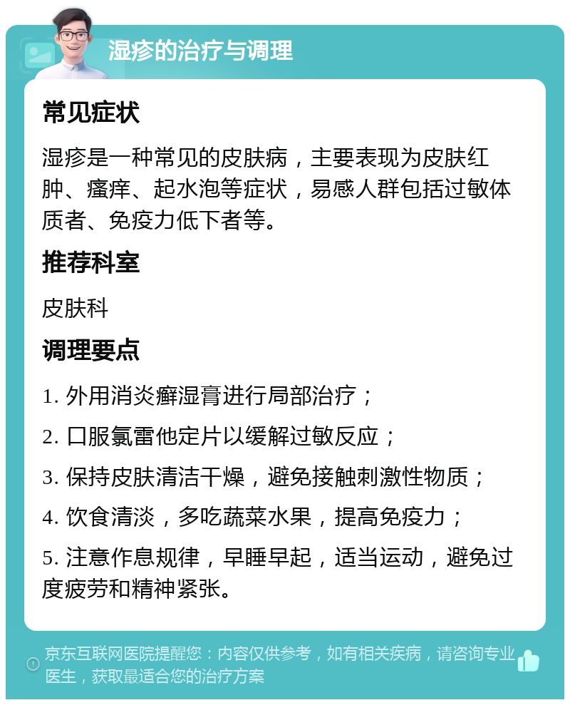 湿疹的治疗与调理 常见症状 湿疹是一种常见的皮肤病，主要表现为皮肤红肿、瘙痒、起水泡等症状，易感人群包括过敏体质者、免疫力低下者等。 推荐科室 皮肤科 调理要点 1. 外用消炎癣湿膏进行局部治疗； 2. 口服氯雷他定片以缓解过敏反应； 3. 保持皮肤清洁干燥，避免接触刺激性物质； 4. 饮食清淡，多吃蔬菜水果，提高免疫力； 5. 注意作息规律，早睡早起，适当运动，避免过度疲劳和精神紧张。