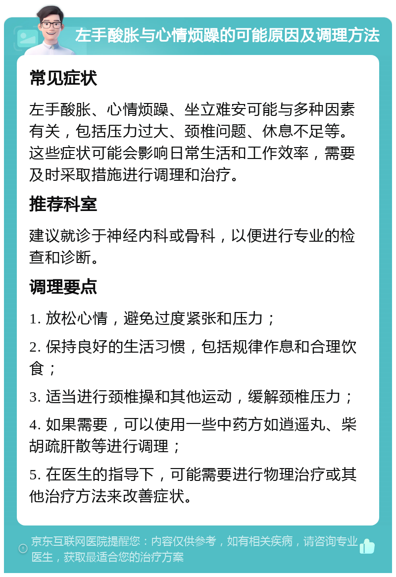 左手酸胀与心情烦躁的可能原因及调理方法 常见症状 左手酸胀、心情烦躁、坐立难安可能与多种因素有关，包括压力过大、颈椎问题、休息不足等。这些症状可能会影响日常生活和工作效率，需要及时采取措施进行调理和治疗。 推荐科室 建议就诊于神经内科或骨科，以便进行专业的检查和诊断。 调理要点 1. 放松心情，避免过度紧张和压力； 2. 保持良好的生活习惯，包括规律作息和合理饮食； 3. 适当进行颈椎操和其他运动，缓解颈椎压力； 4. 如果需要，可以使用一些中药方如逍遥丸、柴胡疏肝散等进行调理； 5. 在医生的指导下，可能需要进行物理治疗或其他治疗方法来改善症状。