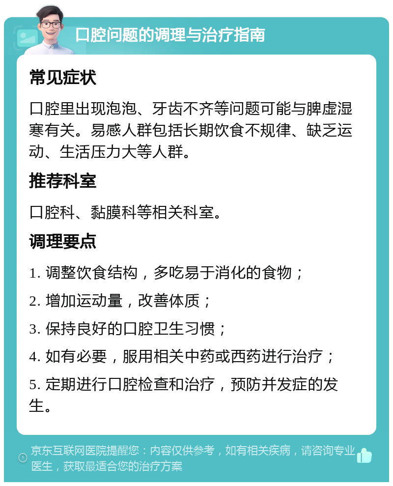 口腔问题的调理与治疗指南 常见症状 口腔里出现泡泡、牙齿不齐等问题可能与脾虚湿寒有关。易感人群包括长期饮食不规律、缺乏运动、生活压力大等人群。 推荐科室 口腔科、黏膜科等相关科室。 调理要点 1. 调整饮食结构，多吃易于消化的食物； 2. 增加运动量，改善体质； 3. 保持良好的口腔卫生习惯； 4. 如有必要，服用相关中药或西药进行治疗； 5. 定期进行口腔检查和治疗，预防并发症的发生。