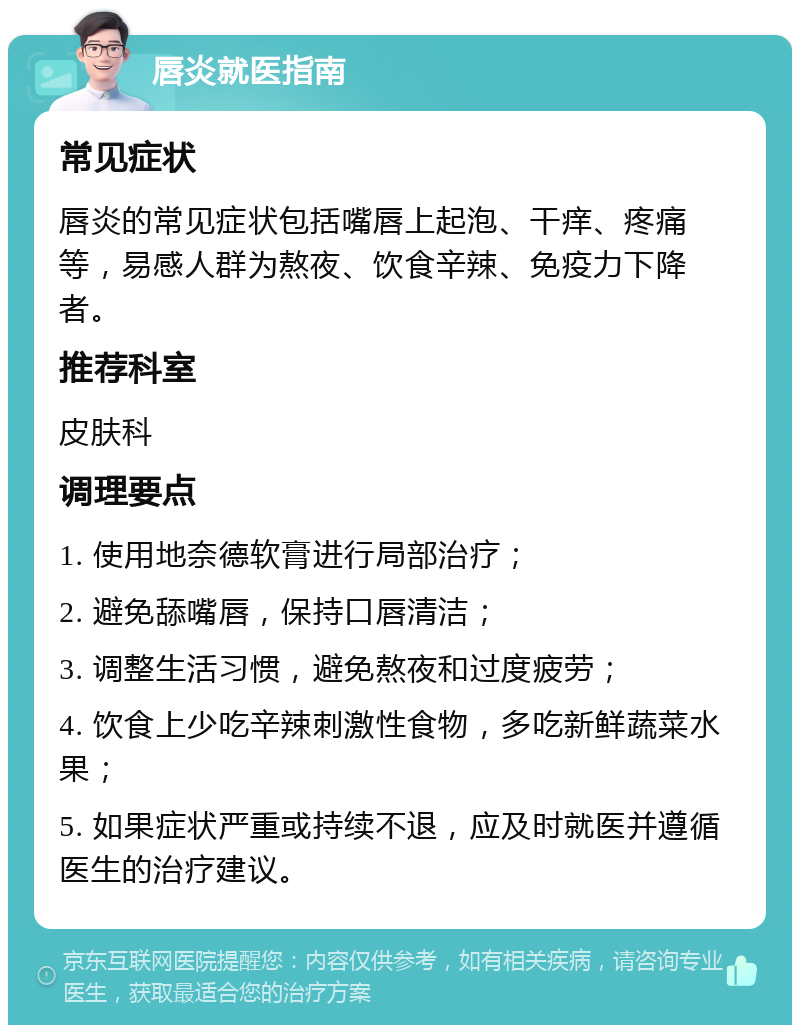 唇炎就医指南 常见症状 唇炎的常见症状包括嘴唇上起泡、干痒、疼痛等，易感人群为熬夜、饮食辛辣、免疫力下降者。 推荐科室 皮肤科 调理要点 1. 使用地奈德软膏进行局部治疗； 2. 避免舔嘴唇，保持口唇清洁； 3. 调整生活习惯，避免熬夜和过度疲劳； 4. 饮食上少吃辛辣刺激性食物，多吃新鲜蔬菜水果； 5. 如果症状严重或持续不退，应及时就医并遵循医生的治疗建议。