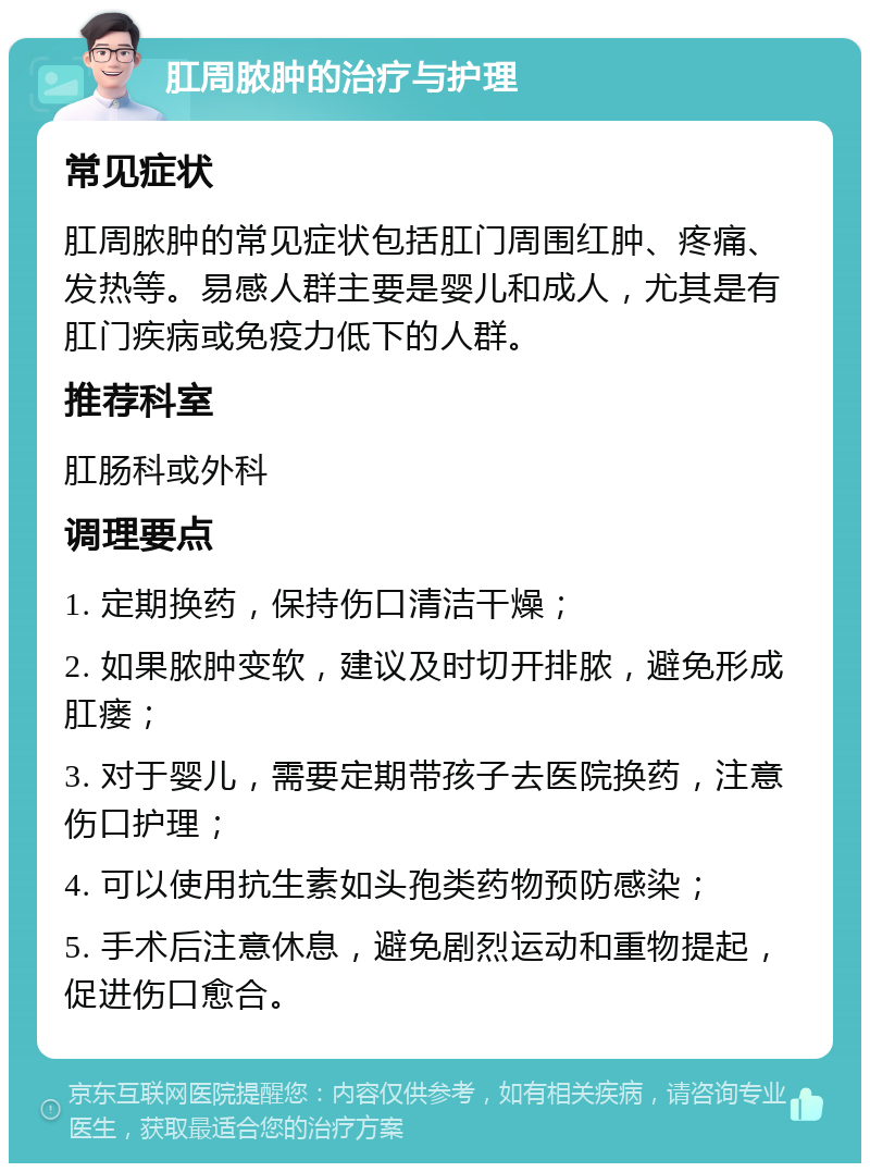 肛周脓肿的治疗与护理 常见症状 肛周脓肿的常见症状包括肛门周围红肿、疼痛、发热等。易感人群主要是婴儿和成人，尤其是有肛门疾病或免疫力低下的人群。 推荐科室 肛肠科或外科 调理要点 1. 定期换药，保持伤口清洁干燥； 2. 如果脓肿变软，建议及时切开排脓，避免形成肛瘘； 3. 对于婴儿，需要定期带孩子去医院换药，注意伤口护理； 4. 可以使用抗生素如头孢类药物预防感染； 5. 手术后注意休息，避免剧烈运动和重物提起，促进伤口愈合。