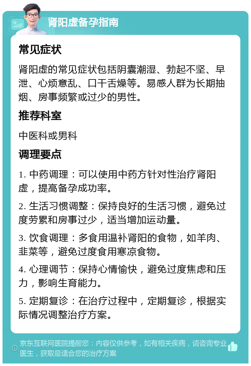 肾阳虚备孕指南 常见症状 肾阳虚的常见症状包括阴囊潮湿、勃起不坚、早泄、心烦意乱、口干舌燥等。易感人群为长期抽烟、房事频繁或过少的男性。 推荐科室 中医科或男科 调理要点 1. 中药调理：可以使用中药方针对性治疗肾阳虚，提高备孕成功率。 2. 生活习惯调整：保持良好的生活习惯，避免过度劳累和房事过少，适当增加运动量。 3. 饮食调理：多食用温补肾阳的食物，如羊肉、韭菜等，避免过度食用寒凉食物。 4. 心理调节：保持心情愉快，避免过度焦虑和压力，影响生育能力。 5. 定期复诊：在治疗过程中，定期复诊，根据实际情况调整治疗方案。