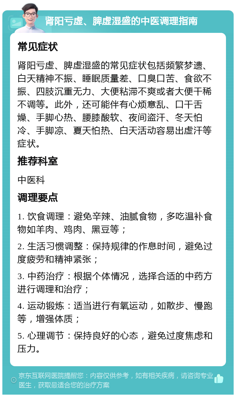 肾阳亏虚、脾虚湿盛的中医调理指南 常见症状 肾阳亏虚、脾虚湿盛的常见症状包括频繁梦遗、白天精神不振、睡眠质量差、口臭口苦、食欲不振、四肢沉重无力、大便粘滞不爽或者大便干稀不调等。此外，还可能伴有心烦意乱、口干舌燥、手脚心热、腰膝酸软、夜间盗汗、冬天怕冷、手脚凉、夏天怕热、白天活动容易出虚汗等症状。 推荐科室 中医科 调理要点 1. 饮食调理：避免辛辣、油腻食物，多吃温补食物如羊肉、鸡肉、黑豆等； 2. 生活习惯调整：保持规律的作息时间，避免过度疲劳和精神紧张； 3. 中药治疗：根据个体情况，选择合适的中药方进行调理和治疗； 4. 运动锻炼：适当进行有氧运动，如散步、慢跑等，增强体质； 5. 心理调节：保持良好的心态，避免过度焦虑和压力。