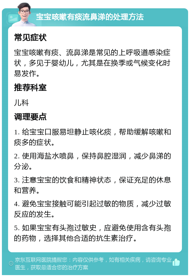 宝宝咳嗽有痰流鼻涕的处理方法 常见症状 宝宝咳嗽有痰、流鼻涕是常见的上呼吸道感染症状，多见于婴幼儿，尤其是在换季或气候变化时易发作。 推荐科室 儿科 调理要点 1. 给宝宝口服易坦静止咳化痰，帮助缓解咳嗽和痰多的症状。 2. 使用海盐水喷鼻，保持鼻腔湿润，减少鼻涕的分泌。 3. 注意宝宝的饮食和精神状态，保证充足的休息和营养。 4. 避免宝宝接触可能引起过敏的物质，减少过敏反应的发生。 5. 如果宝宝有头孢过敏史，应避免使用含有头孢的药物，选择其他合适的抗生素治疗。